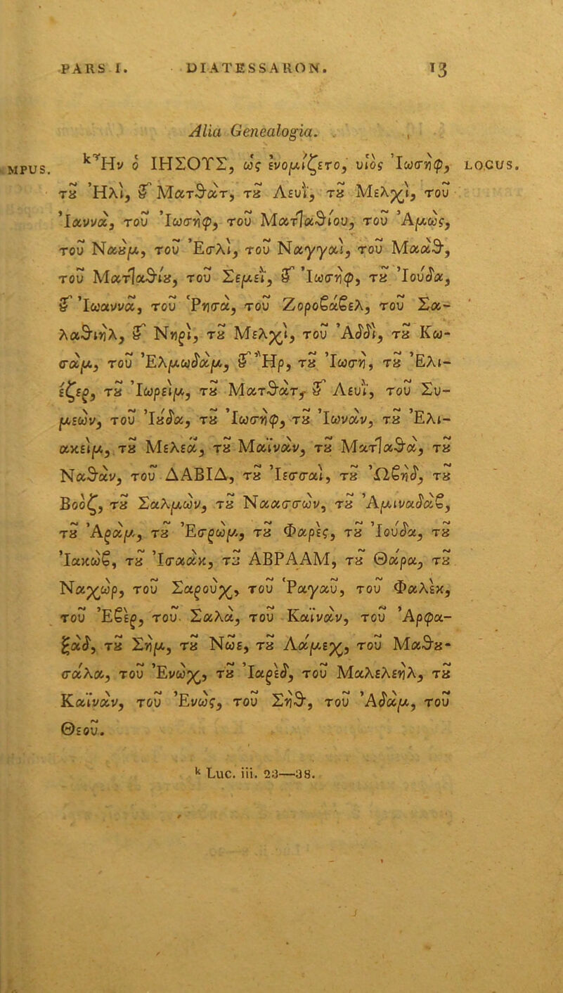 MPUS. Alia Genealogia. , krHv o IHSOTS, ue Ei/opu^Eto, vlos lu<rri(p, Ta HA», & Mar^cir, Ta Am, ra MeA^», tou ’lavva, tov 1 ucrnty, tou Mtzrladiov, tov 'Apug, tou NaajU, tou ’E(rA», tou Nayyoca, tou MaaS-, TOU Mc&TlaSaa, tou Se|U£», iT Ta 'loucta, £ 'icoocvvct, tou 'Prcra, tou ZopoSa^sA, tou 2o&- AaSuiA, N«^i, Ta MeA^», tou 'A^», Ta Kw- <rotu, tou 'EAjUWcTotpo, & ’Hp, Ta ’Iw<7^, Ta ’EA»- £<^f£, Ta ’lwp£»jW., Ta McotSut,- Aeu», tou 2u- |U£wv, tou 'Ia^a, Ta Ta 'Iwvcov, Ta ’EA»- aa£»ju,, Ta MsAeco, Ta Ma»Wv, Ta McctJxSix, tu Nanctu, tov A ABI A, Ta ’l £<r<ra», Ta '£l£ri$, tu Boo£, Ta 2aAjU,wv, Ta Naoicrcwv, Ta 'ApuvacJcio, Ta 'Agoof/,, Ta 'Etr^wpc, Ta $otp\<;, Ta ’louJoe, Ta ’laaw€, Ta ’l(racoa, Ta ABPAAM, Ta 0ap«, Ta Nap^wp, tou Xu(3oup£, tou 'Payau, tou <E>aAsx, tov ’E£e£, tou. 2aAa, tou Ka»vav, tou ’Ap<pa- Ta £ioju, Ta Nwe, Ta Aocjj.i^, tou Ma^a- cuAoo, tou 'Evwp^, Ta 'ia^sJ', tou MocAeAeiiA, Ta KaiWv, tou ’Evw?, tou SxjS, tou 'AJcc/a, tou ©EOU. LOCUS. k Luc. iii. 2»3—:J8.