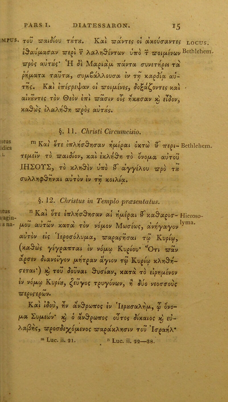 mpus. TOu zcratJiou thts. Kai zuocvtes ol axouVavres locus. E^au/Aacav t AaAjiS^Vrwv uVo r zroi[j.Evuv Bethlehcm, vrpoq cojTisg* H <Je Moc^iixp. ttu-vtcx. crvvsrri^et rcc prf^cara raura, <TU|U.£aAAouo-a ev t*? xiz^/a au- ttk. Kal eVfrpEipau ol uroipivES) $o£u£,ovtes xai * aiVaVTEf TOV ©£0V E7JT WUITIV OiJ tiXlSCTOiV Kj El$0V} xxSoos l\u\y$n zu^os auras. ;tus dies i. §.11. Christi Circumcisio. m Kal ste ttfXricrSrHroiv n'jW,£^at oxtco jT tte(>i- TEfAElV T0 ZSCuSlOV) XOCl ExAT0 OVOp.00 CIVTOV IHSOTS, ro xAh-^ev uVo 3 ccyyixov zrpo tx (TvXXr\(p$rivoM auTOV ev tvj xoiAia. Bethlehem. §.12. Christus in Templo prassentatus. agin- n ^at 0T£ crav ai y\[ae()oii 5xa^a^ir-Hieroso- a na- jUou aurwv xara tov vopiov Mwcews^ olvriyocyov^ma' ctVTov Eig l£^o<roAU|U,aj Tca^af^o-ai tw Kup/w, (xaS-ws yiypiocitrou Iv voptu Ku^/ou* ‘'Ori zrav a^o-Ev havoTyov /xifr^av clyiov tw Ku^iw xAnS>i'- <TETO.l') Xj TOU cjouvai SvtTlMV, XOCTOC T O slpripiEVOV ev vopty KvpiXy £Euyoq Tgvyouuv, v £vo VEoo~troug ZTEglfEgUV. Ka> tcJou, »jv avS^WTfos ev IfpacaAiipfc, w ovo- ^/.a Xvp.Euv' K) o av^^wTfoq ovtos Slxouog Kj ev- Xccfinq, zr^oa^E^oy.Evog zrctgolxXYHnv tov 'icr^a^A*