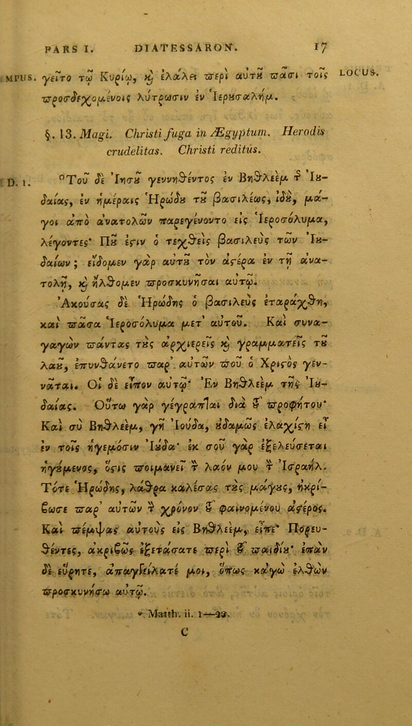 MPUS. D. 1. yeiro tw Kupro, k) IXxXei zztpl aurS waen ro7s locu vr^oerSr^opivois hurgeonv £v ItparxXyp. §.13. Magi. Christi fuga in Mgxjptum. Herodis crudelitas. Christi reditus. °Tou St 'lyra ysvvyStvros tv Bh^Aee^a $ la- Salas, 'tv ypipais HgcoSa ra (3anXteoSi iSa, pa- yoi oeno dvaroXeov nagtytvovro fle 'hgoroAupa, Xtyovrts’ n5 Epv 0 rs%$reis (3a<nXeus rcov ’Ik- $a. Iojv ; ilSoptv ydp aura r ov dft^a iv r y dva- roXy, K; yA§opev ■srporxvvyra 1 aureo. 'Axouras St *HpcoSvs 0 (3a<nAeuc ira^a-^y, xal tsarra 'it^oroAupa pt.tr' aurov. Kai ruva- yayeov ■aoivrxs ras d^iepiig k, yptappariis ru Xaa, invvSocvero zrap . auroov zrou 0 Xgiros yev~ varof-i. Ot <5e tinov aureo' ’Ev Bh^Aee^ m$ ’la- Saias. Qurea ydp ytyganjai ha & urgoepyrou' Kai au BtiSaee//., yy 'lauda, aSapeog EAap^rn ii tv ro7s yytponv 'laSa' sk <tqu yag e£eAeurera 1 yyapevos, oV»? nroipavii r Aaov pou r 'IrgxyA. Tore 'Hfcodns, XaSpa xaAteras ras polyss, nfyi- Qeoert rzapi uuroov % yjpovov & epouvoptvou u?$p6s. Kai utp\pas aurous eis Rr&xitp, tinC tlefgsu- Stvres, axp^eos- t^tr arare zrtfn 3 ut aiSla’ tndv St tu gyre, dnayltlxart poi, ancos- adyeo eX&uv Tffpopxuvynu aureo. » Matth. ii. 1^-2». c