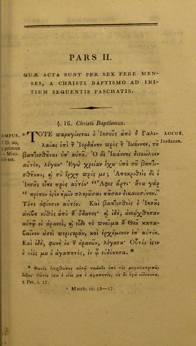 VMPUS. D. 30, f primus i i Mini- ii est. QUjE acta sunt per sex fere men- ses, A CHRISTI BAPTISMO AD INI- TIUM SEQUENTIS PASCHATIS. §. 16. Christi Baptismus. a r | X)TE urotpctyivtTOti o Itjitou? olito £ TolXi- XOLlOtg E7T» r ‘io^avnv -cr^os t 'Iuxvvwv, tx flocTf]i<r$vivxi utt' auTs. O Je luxvvnq ^iexwAuev olvtov, Xiyuv’ ’E<yw yjoiixv tyu vttq <rx (3cl7t]i- o&wvai, x) <ru igXtf bf pe ; Attox^iSejs Je o ’lji<raf Hrtt 7rgoq olvtgv' ei''A(pm olgn' stu yctp 4< htoittov ifiv wp.iv rrXwpoocxi ttcktolv JixoLiotruvwv. Tore a.(piwcriv olvtov. Ka* (BxttIkt^Eif o Iro-»? ccvtGw tvSvs oe.7rb & v^aroq’ itj i$x} aveup^w<rav CLVTCi) 01 R^avo», ftj si$£ T0 ZTVeVfJ.01 & ©£8 Y.OLTOL- Qol7vov w<T£i 'srsgiregOLV, xai i^yopivov ett aurov. Kai \Sx} Qccvw ex r xgoLvwv, Xiyxax’ Ovtos tfiv cc/ c * > > o uros p.8 o OLyoLTTWTOc, ev oo EuooxrKra. LOCUS. Jordanes. <t>u]/r,s hs%&lifns etiiry roia.<rbt vero trts ftiytr-XoyrgiorZs Ovtos ejiv i vies [*■* e eeyawnreS) sis ev eycv luhexnirtc. 2 Pet. j. 17- .» Matth. iii. 13—17- <