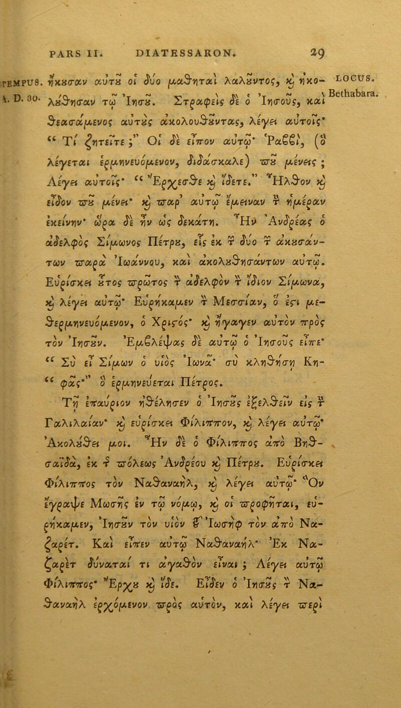 tempus. rixacrocv aura oi <$uo AaAavTO?, x) nxo- locus. D. 30- xxSytrctv tu ’ln<ra. ST£>a<p£iy ($e o I»<rouy, xai Bethal>ar * uctx.y.svo; au-ra? axoAouS^avras^ Aiyei ocvroTg' “ Ti ^nTEiTE Oi' (?£ Er7T0t/ CCOTCp' 'PaSSi', (o \ty£TOii tgy.rwevofji.tvov, tWacrxaAE) ura (Aivetg ; Aiy& oivtgZf* <c ^Ejop^EtrS^E xj /^ete. ^HA^oi/ x^ eiJov z«ra (U.£v«* x} xcosp’ aJrw tfxetvoLV r npci^av EXEivnv' uga. <Je nv cJ? Axaui. ’Ho Avfyioog o d^Xipog Hipuvog IlETpa, eTs ex r J^uo r axacav- tcov zra^d 'ludvvav, xooi axoAaS^cravTtov avru. Evgi<rxet «ros zrgoorog r uSeXtpov r j^iov ZijM-wva, x} Afyei aura)' Eu^nxapiEv t MEtrcnav, o Eri p.E- S'EfifAnvEVopEvov, o Xgifoy* x} v\ya.yEV aurov rrpog t oi/ 'Irxrxv. 'EjuSXsxpxg c$£ aurw o In<rou? eiVe* <f 2u £i S/iuuv o ui'oy ’lwva’ <ru xAn^ntrn Kv\- i i w t1’ t\ * t TT ' (poc; 0 ig[JLY\VSV£TCtl ll£T£>OS. Tij irtoivgiov nS^Ahcev o 'intra y e^eA^eiv Ei’y r r«AiAaiav* x} Eu^iVxfi 3>iAi7r7rov, xj Asyei auru* 'Ay.oXxSei ptoi. ’Hv cJe o QiXimrog dito BnS-- traitJa, £x ztoXeus 'AvSgtov x} Ilfrpa. Evgicncei <&A nritog t ov Na^avanA, x) Auyfi aurw' rtOv EypavJ/E Mtttrny £v tu vopcw, x) o! ur^otpnrai, eu- crxajUEv, 'intrav tov u!ov (flutrrip rov ootto Na- ^a^£T. Ka'i eTttev aUTO) NaS^avanA'' ’Ex Na- £a£ET Svva.ra.1 n dyaSov Eivai ; Atyet aura) ^iAiTTTros* vEpp^a x} uJe. Ei<5ei/ o 'intray t1 Na- ^avanA e^OjUEvov aurov, xal As^a -cte^i