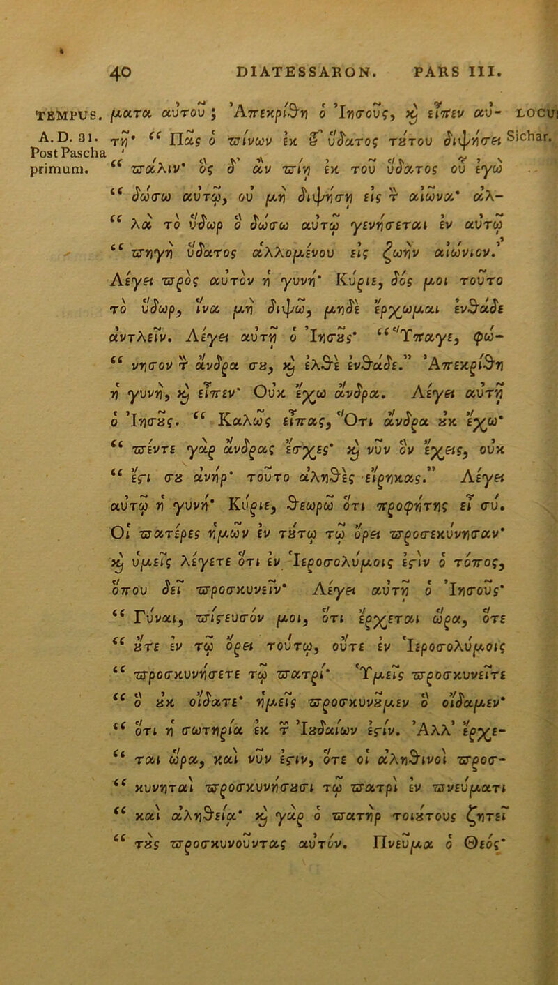 TEMPUS. A.D. 31. Post Pascha primum. /aara ctvrov ; \A.7TtxptSy o ’Iu<rouf, >t) stitsv oro- locui tvi' ce Has o zjlvuv sx if v^aTog tztou Siehar. z^aAjv os d av ztiyi sx rou uda.TOs ou tyw tC ^«<rw auTw, ov /ari Jii^utru sis r aluva' dx- A« to udwp o oco<rw auT&j yfvucfrat £v aurw “ nrriyri v$aros aXXo/asvov sl; £uyv oclwvtcv.' Asyet zjgo; otvrov r yuvu* Ku^n, Jos /aot rovro to udwp, »vot /ar\ dt\pu3 /anos spyu/aai gv-cradc avrA s7v. Asyet au tu o lutras* ‘‘Yicays, <pd- (i vycrov r avtya era, X) £A3i gvStttJf.” 'Attextu u ywy, £i7r£v Uux £p^w avopa. Asyet ocvtw o ’lutraf. Cf KaAwj £t7ra?, 'Oti dvfya zx e%oam r4 / V >/ >/ . \ ~ <\ »/ > zssvte ya/> avocas ^yss X/ vuv ov oux i( sfi tra dvr\p' touto aAu3£? stgyxots” Asyet otvrcp u yuvu’ Ssupu ort nt^otyy-xys £* <ru. Ot TZOCTtpSS UjWWV £V T8TU TW op« ■S7£0(T£>CUVUtTCCV* ^ u(u£i? XsysTE OTt sv 'isgocroXv/aots £fiv o T07ro?, O7rou ^£? ■&pocrxvvs'iv‘ Asyet avry o 'lyarovs' Tuvat, ur/ffutrov /ao», ot; s^ysrat uga} ote a T£ £V TW 0£« TOUTCp, OUT£ £V 'jjpOCOAUjUOtC •5rpotrxuvu<r£T£ tw zsaT^l’ 'T/asts zt^octxvvsTte o zx olSatrt* ypsTs zfgoo-xvvx/asv o o’t$afasv' ot; u trwTU^a ex. t iaoaiwv £ftv. AAA tgys- rat upa, xa\ vvv eViv, ote ol ccXySivo) ■nrpocr- «c 4 C <c *' << (( <f xuvuTat w^otrxvvytrzcrt tw uarpl sv wvsv/aart t( a xa\ coXySsta’ Xj yoig o zrciTrip toiztovs ^nr£i tzs zrgofxvvovvTa; uvtov. Tlvev/ax o 0£og*