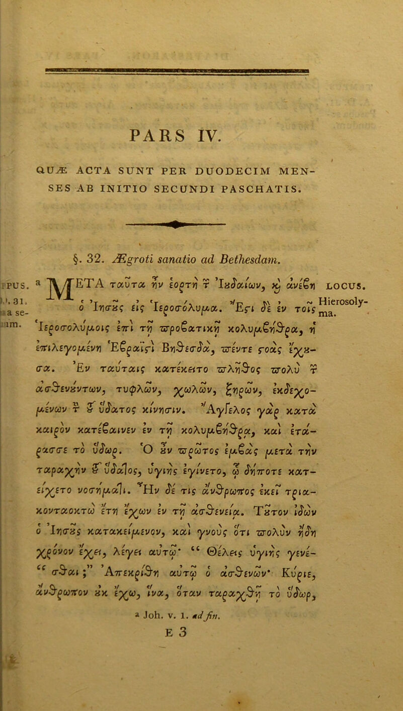 QUiE ACTA SUNT PER DUODECIM MEN- SES AB INITIO SECUNDI PASCHATIS. §. 32. JEgroti sanatio ad Bethesdam. a J^JTETA Taura v\v eo^rri r 'ivJocfuv, k- clvs£y LOCUS. o ’lycrxg elg 'iE^oa-oAu^a. ,fEfi <5e ev to?s ^erosoly IsgorroXvpois ett\ tyj wpoGxTixy xoXvp£w3'gci3 v iTtiKeyofxivri 'E^atfl BrjS^trJa, urevte foag eyx- <rx. ’Ev txvtxis xxtex^to •srArJS^f titoAu r xctSevisvtuiv, TvtpXuv, p^wAwv, %nguv, exJVp^o- [xevoov r & vfxrog xivycnv. ^AyFeXog yag xxrx xxigov xut&xwev ev ry xoXvy.Qy§gctf xu\ etx- gxGCE ro voug. (J av zyguTos e/xbxg y.ETu ryv rxpxyyv &vJxlos, vyirjs lyivETO, w JViVots xar- eijfETO vocrypt.uU. vH.v $e ng xvSpurfog exeF Tgix- XOVTXOXTU HT7J i^UV EV TYi UoSeVEICC. TxTOV Uuv o lucras xxTxxeifj.evov, xxi yvovg otj -cj-oAuv ro>i X^ovov £%&, Xeyet avru‘ “ ©hA«s uyn}? yfvs- “ cr^xi;” 'Attex^y, ctvrcp o ota-^Evuv’ Kv^iEj avSguitov xx £^w, \'vx} oVav ragx^S^vj to ujwp, a Joh. v. l. <r</^/fw. E 3