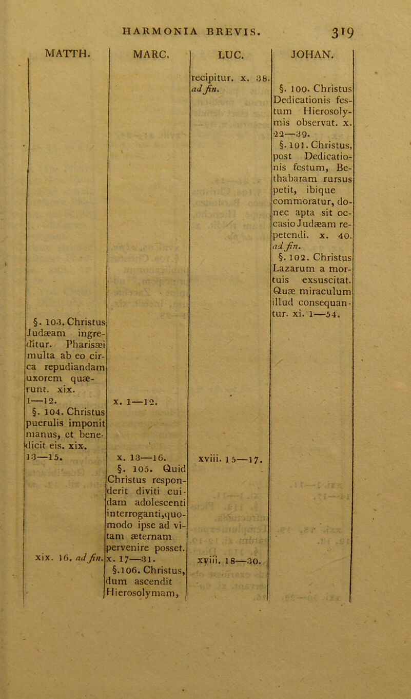 MATTH. MARC. LUC. recipitur, x. 38 ad jin. JOHAN. §. l oo. Christus Dedicationis fes- tum Hierosoly- mis observat, x. §. 10,3. Christus Judaeam ingre- ditur. Pharissei multa ab eo cir- ca repudiandam uxorem quae- runt. xix. —12. §. 104. Christus puerulis imponit manus, et bene- dicit eis. xix. 13—15. x. l — i xix. 16. ad Jin. x. 13—16. §. 105. Quid Christus respon derit diviti cui dam adolescenti interroganti,quo- modo ipse ad vi- tam aeternam pervenire posset x. 17—31. §.106. Christus, dum ascendit Hierosolymam, xviii. i 5—17. xviii. 18—30. •22—39. §. 101. Christus, post Dedicatio- nis festum, Bc- thabaram rursus petit, ibique commoratur, do- nec apta sit oc- casio Judaeam re- petendi. x. 40. ad Jin. §. 102. Christus Lazarum a mor- tuis exsuscitat. Quae miraculum illud consequan-