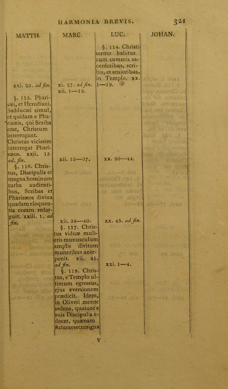 MATTH. xxi. 23. adjin. §. 115. Phari saei, et Herodiani, Sadducaei simul, et quidam e Pha- risaeis, qui Scriba erat, Christum interrogant. Christus vicissim interrogat Phari saeos. xxii. 15 ad. jn. §. 116. Chris tus, Discipulis et magna hominum turba audienti bus, Scribas et Pharisaeos divina quadam eloquen tia coram redar- guit. xxiii. 1. ad jin. MARC. xi. 27- ad Jin. xii. 1—12. LUC. §. 114. Christi sermo habitus cum summis sa- cerdotibus, scri- bis, et senioribus, in Templo, xx 19. * xii. 13—37. xii. 38—40 §. 117- Chris tus viduae muli eris munusculum amplis divitum muneribus ante- ponit. xii. 41 ad jin. §. 118. Chris tus, e Templo u timum egressus ejus eversionem praedicit. Idem in Oliveti monte sedens, quatuor suis Discipulis e docet, quaenam futuraessentsigna xx. 20—44. XX. 45. ad jin