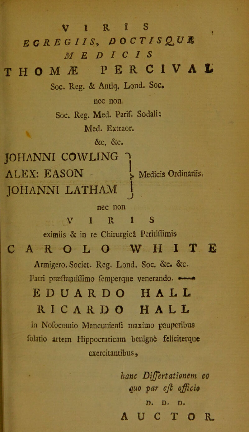 VIRIS ^ EGREGIIS, DOCTISONUM MEDICIS THOM^E P E R C I V A l Soc. Reg. & Antiq. Lond. Soc. nec non Soc. Reg. Med. Parif. Sodali: Med. Extraor. &c. &c. JOHANNI COWLING ^ ALEX: EASON >. Medicis Ordinariis. JOHANNI LATHAM J nec non VIRIS eximiis & in re Chirurgici PeritilTImis carolo WHITE Armigero, Societ. Reg. Lond. Soc. &c. &c. Patri praftaiitilfimo femperque venerando. • EDUARDO HALL RICARDO HALL in Nofocomio Mancunienfi maximo pauperibus folatio artem Hippocraticam benigni feliciterque exercitantibus, hanc Diffiertationem eo quo par cji officio !)• D • Di AUCTOR.