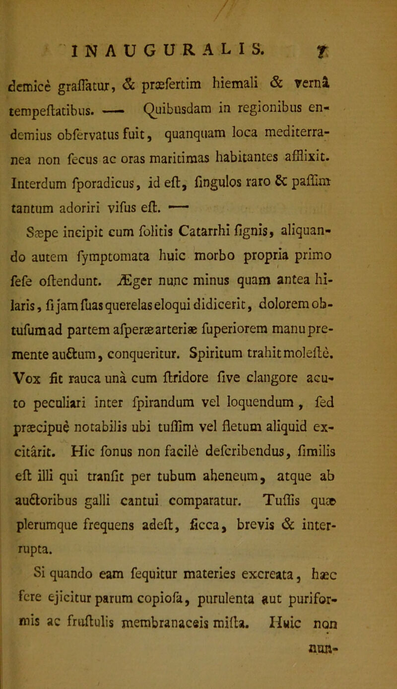 demice graflatur, & praefertim hiemali & verni tempeftatibus. — Quibusdam in regionibus en- demius obfervatus fuit, quanquam loca mediterra- nea non fecus ac oras maritimas habitantes afflixit. Interdum fporadicus, id eft, fingulos raro Sc paflim tantum adoriri vifus eft. —— Saspe incipit cum felitis Catarrhi lignis, aliquan- do autem fymptomata huic morbo propria primo fefe oftendunt. ,/Eger nunc minus quam antea hi- laris , fi jam fuas querelas eloqui didicerit, dolorem ob- tufumad partem afperaearteriae fuperiorem manu pre- mente auttum, conqueritur. Spiritum trahit molefte. Vox fit rauca una cum ftridore five clangore acu- to peculiari inter fpirandum vel loquendum , fed praecipue notabilis ubi tuflim vel fletum aliquid ex- citarit. Hic fonus non facile deferibendus, fimilis eft illi qui tranflt per tubum aheneum, atque ab au&oribus galli cantui comparatur. Tuflis quae plerumque frequens adeft, ficca, brevis & inter- rupta. Si quando eam fequitur materies excreata, haec fere ejicitur parum copiofa, purulenta aut purifor- mis ac fruftulis membranaceis mifta. Huic non nun-