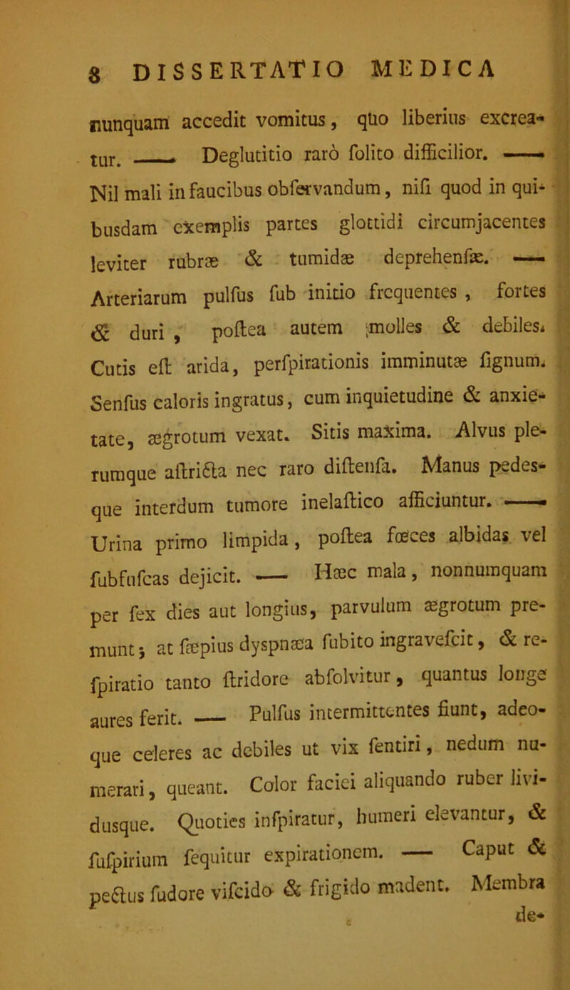 nunquam accedit vomitus, quo liberius excrea- tur. — Deglutitio raro folito difficilior. — Nil mali in faucibus obfervandum, nifi quod in qui- busdam exemplis partes glottidi circumjacentes leviter rubroe & tumidae deprehenfae. — Arteriarum pulfus fub initio frequentes , fortes duri , poftea autem ;molles & debiles* Cutis efb arida, perfpirationis imminutae lignum. Senfus caloris ingratus, cum inquietudine & anxie- tate, aegrotum vexat. Sitis maxima. Alvus ple- rumque aftridta nec raro diftenfa. Manus pedes- que interdum tumore inelaftico afficiuntur. • - Urina primo limpida, poftea feces albidas vel fubfufcas dejicit. — Haec mala, nonnumquam per fex dies aut longius, parvulum aegrotum pre- munt i at ftepius dyspnoea fubito ingravefcit, & re- fpiratio tanto ftridore abfolvitur, quantus longe aures ferit. Pulfus intermittentes fiunt, adeo- que celeres ac debiles ut vix fentiri, nedum nu- merari , queant. Color faciei aliquando ruber livi- dusque. Quoties infpiratur, humeri elevantur, & fufpirium fequitur expirationcm. — Caput & pedus fudore vifcido & frigido madent. Membra ft