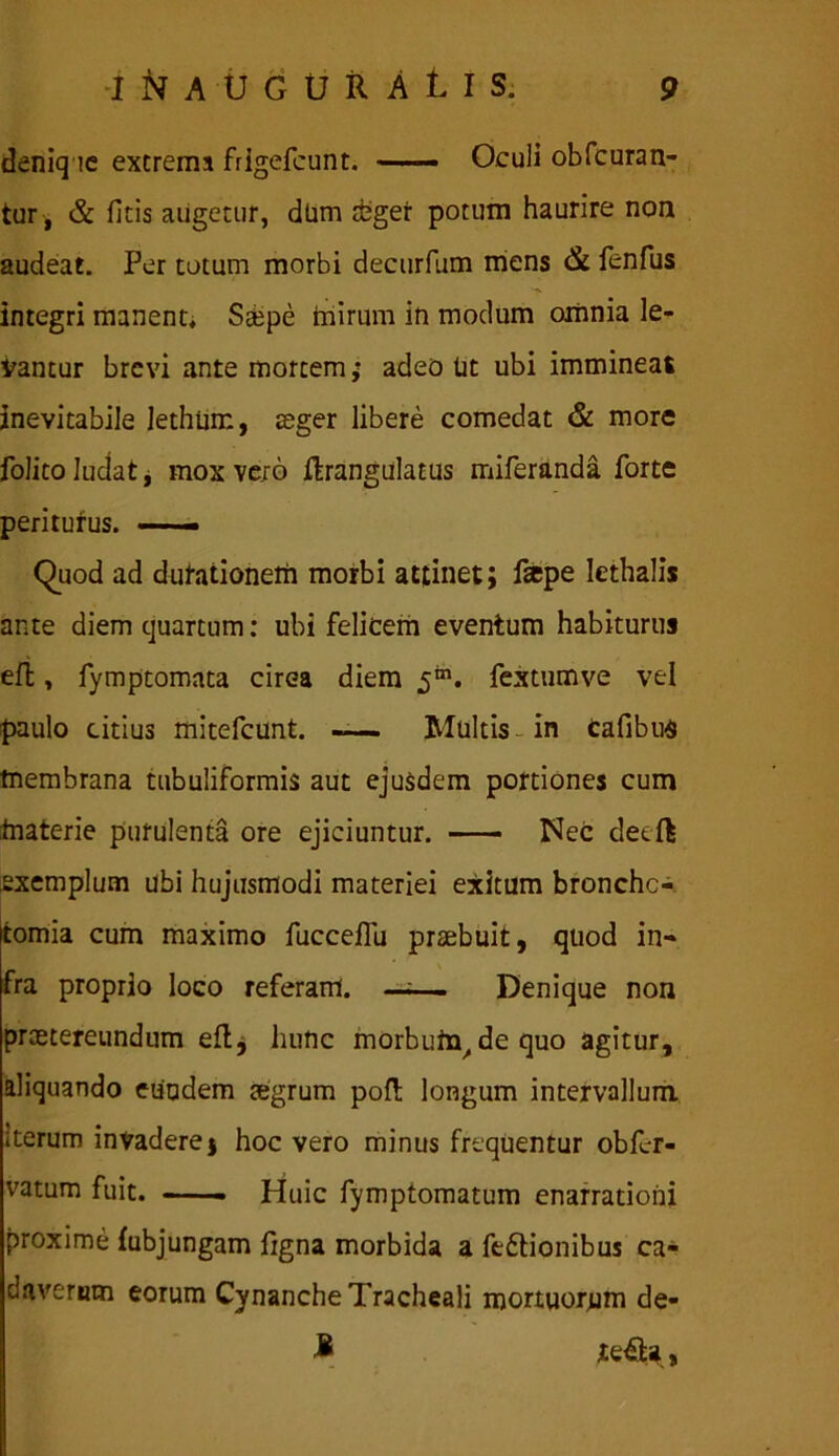 deniq ic excrema frigefcunt. —- Oculi obfcuran- tur, & ficis augetur, dUm abger potum haurire non audeat. Per totum morbi decurfum mens & fenfus integri manent, Saepe mirum in modum omnia le- vantur brevi ante mortem; adeo tit ubi immineas inevitabile lethiim, aeger libere comedat & more folito ludat j mox ve/6 Jftrangulacus miferanda forte periturus. —— Quod ad dutationem morbi attinet; fsepe lethalis ante diem quartum: ubi felicem eventum habiturus eft, fymptomata circa diem 5™. fex tum ve vel paulo citius mitefcunt. -— Multis- in cafibua membrana tubuliformis aut ejusdem portiones cum materie purulenta ore ejiciuntur. Nec detft exemplum ubi hujusmodi materiei exitum bronchc- Itomia cum maximo fucceflu praebuit, quod in- fra proprio loco referam. —;— Denique non praetereundum eft, hunc morbutn.de quo agitur, aliquando eundem aegrum poft longum intervallum. Iterum invadere j hoc vero minus frtquentur obfcr- vatum fuit. —— Huic fymptomatum enarrationi proxime fubjungam figna morbida a fe&ionibus ca- daverum eorum Cynanche Tracheali mortuorum de- £ ie£U,