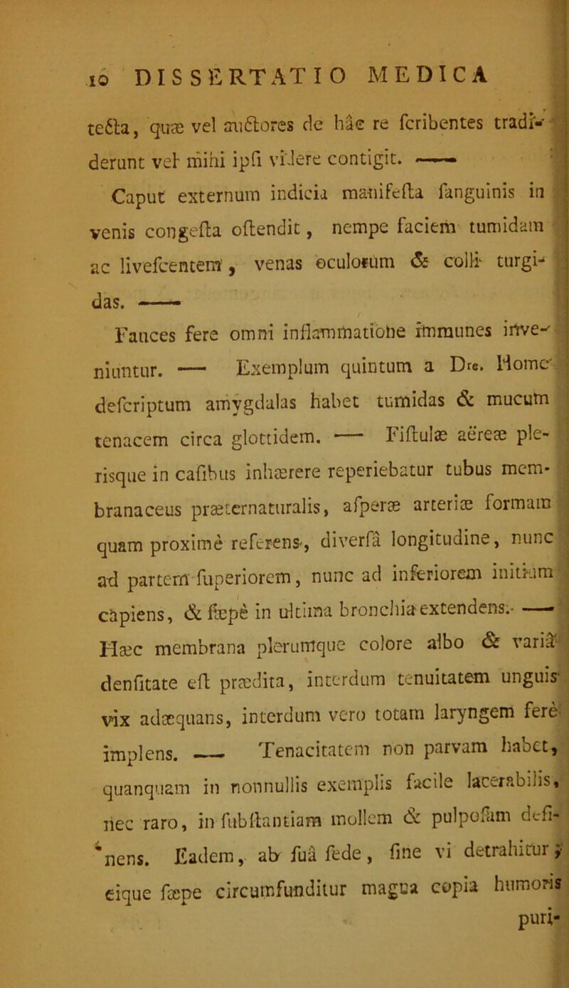 tetta, quae vel au&ores de hae re fcribentes tradr-' : derunt vel mihi ipfi videre contigit. Caput externum indicia manifefta fanguinis in venis congefta oftendit, nempe faciem tumidam ac livefcentem', venas oculofum & colfr turgi- i das. — Fauces fere omni inflammatione xmmunes i rive-'. niuntur. — Exemplum quintum a Dre. Home' deferiptum amygdalas habet tumidas & mucum tenacem circa glottidem. Fiflulas aerea; ple- risque in cafibus inhaerere reperiebatur tubus mem- branaceus praeternaturalis, a Aperte arteriae formam quam proxime referens-, diverfa longitudine, nunc ad partem fuperiorem, nunc ad inferiorem initium i capiens, & fep6 in ultima bronchia extendens.- —- Hsec membrana plerumque colore albo & variif denfitate eft prmdita, interdum tenuitatem unguis- vix adtequans, interdum vero totam laryngem fere implens. Tenacitatem non parvam habet, quanquam in nonnullis exemplis facile lac-.rao.us, nec raro, in fubftantiam mollem & pulpofam defi- gens. Eadem, ab fua fede, fine vi detrahitui ;■ eique fcepe circumfunditur magna copia humoris puri-