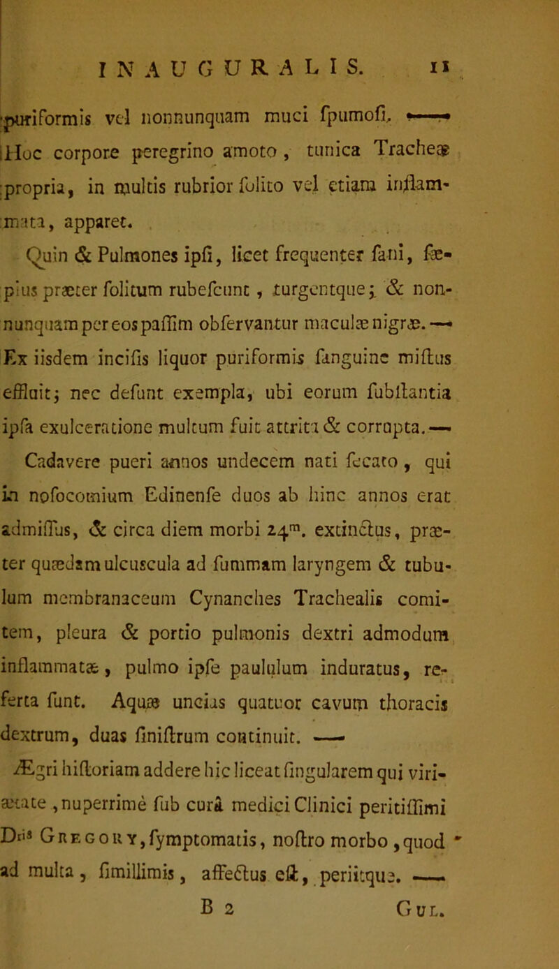 ■puriformis vel nonnunquam muci fpumofi, illoc corpore peregrino amoto , tunica Tracheae :propria, in multis rubrior folito vel etiam inflam- mata, apparet. Quin & Pulmones ipfi, licet frequenter fani, fae- pius praeter folitum rubefcunt , turgentquej. & non- nunquampereospaflim obfervantur maculae nigrae.— Ex iisdem incilis liquor puriformis fanguinc miftus effluit -} nec defunt exempla, ubi eorum fubllantia ipfa exulceratione multum fuit attrit i & corrapta.— N Cadavere pueri annos undecem nati fecato , qui in nofocomium Edinenfe duos ab hinc annos erat admifflis, & circa diem morbi 24™. extinclus, prae- ter quaedam ulcuscula ad fummam laryngem & tubu- lum membranaceum Cynanches Trachealis comi- tem, pleura & portio pulmonis dextri admodum inflammatae, pulmo ipfe paululum induratus, re- ferta funt. Aquas uncias quatuor cavum thoracis dextrum, duas finidrum continuit. — /Egri hidoriam addere hic liceat fmgularem qui viri- ate , nuperrime fub curti medici Clinici peritiffimi Dti* Gregou Y,fymptomatis, nodro morbo, quod * ad multa , fimillimis, affedlus ed, periitque. —. B 2 Gul.