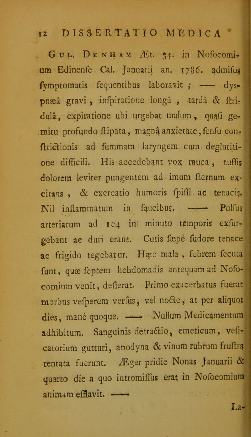 Gul. Denham TEc. 54. in Nofocomi- um Edinenfe Cal. Januarii an. 1786. admifug fymptomatis fequentibus laboravit ; dys- * pnaei gravi , infpiracione longa , tarda & ffcri- dula, expiratione ubi urgebat malum, quafi ge- . mitu profundo ftipata, magna anxietate, fenfu con- I ftri&ionis ad fummam laryngem cum deglutiti- one difficili. His accedebant vox rauca , tuffis dolorem leviter pungentem ad imum flernum ex- , citans , & excreatio humoris fpiffi ac tenacis. •/ Nil inflammatum in faucibus. —— Pulfus ■ arteriarum ad 104 ini minuto temporis exfur- gebant ac duri erant. Cutis faspe fudore tenace ac frigido tegebatur. Htpc mala, febrem fecuta funt, quae feptem hebdomadis antequam ad Nofo- comium venit, deflerat. Primo exacerbatus fuerat morbus vefperem verfiis, vel no6te, at per aliquot dies, mane quoque. Nullum Medicamentum adhibitum. Sanguinis detra&io, emeticum, vefi- catorium gutturi, anodyna & vinum rubrum fruflr.4 tentata fuerunt. .Eger pridie Nonas Januarii & quarto die a quo intromiflus erat in Nofocomium animam efflavit. La ■ ’