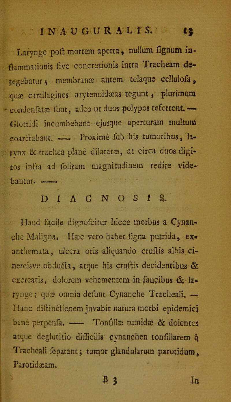 Larynge poft mortem aperta* nullum lignum in- flammationis Ove concretionis intra Tracheam de- tegebatur * membranee autem telaque cellulofa, quae cartilagines arytenoidseas tegunt , plurimum - condenfatee funt, adeo ut duos polypos referrent, —• Glottidi incumbebant ejusque aperturam multum coardlabant. —— Proxime fub his tumoribus, la- rynx & trachea plane dilatatae, at circa duos digi- tos infra ad folitam magnitudinem redire vide- bantur. — DIAGNOSIS. Haud facite dignofeitur hicce morbus a Cynan- phe Maligna* Haec vero habet frgna putrida, ex- anthemata, uJcera oris aliquando cruftis albis ci- nereisve obdu&a, atque his eruitis decidentibus & excreatis, dolorem vehementem in faucibus & la- rynge; quae omnia defunt Cynanche Tracheali, — Hanc diftindliqnem juvabit natura morbi epidemicj bene perpenfa. Tonlillae tumidae & dolentes atque deglutitio difficilis cynanchen tonfillarem ^ Tracheali feparant; tumor glandularum parotidum, Parotidseam. B 3 In