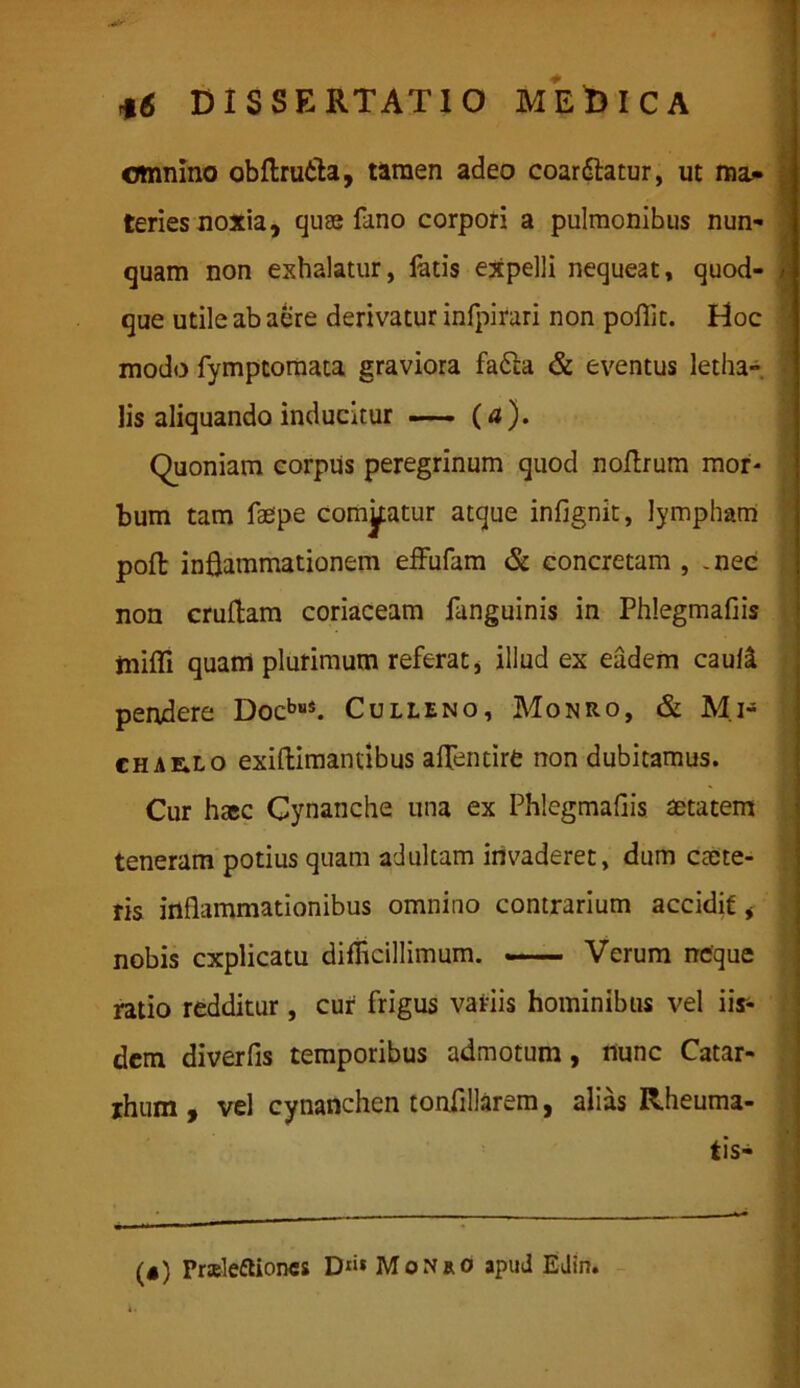 omnino obftrutta, tamen adeo coardlatur, ut ma* teries noxia, quse fano corpori a pulmonibus nun- quam non exhalatur, fatis expelli nequeat, quod- - que utile ab aere derivatur infpirari non pofiit. Hoc modo fymptomata graviora fa£ta & eventus letha*. lis aliquando inducitur —— (a). Quoniam corpus peregrinum quod noftrum mor- bum tam faepe comjptur atque infignit, lympham poft inflammationem effufam & concretam , .nec non cruflam coriaceam fanguinis in Phlegmaflis inifli quam plurimum referat, illud ex eadem cauli pendere DocbuS. Culleno, Monro, & M.i- CHAE.LO exiflimantibus aflentire non dubitamus. Cur haec Cynanche una ex Phlegmaflis aetatem teneram potius quam adultam invaderet, dum cane- ris inflammationibus omnino contrarium accidit, nobis explicatu difficillimum. — Verum neque ratio redditur, cur frigus variis hominibus vel iix- dem diverfis temporibus admotum, nunc Catar- rhum , vel cynanchen tonflllarem, alias Rheuma- tis* * ■  1 .1 n («) PrslefUones D1»* Monro apud Edin.