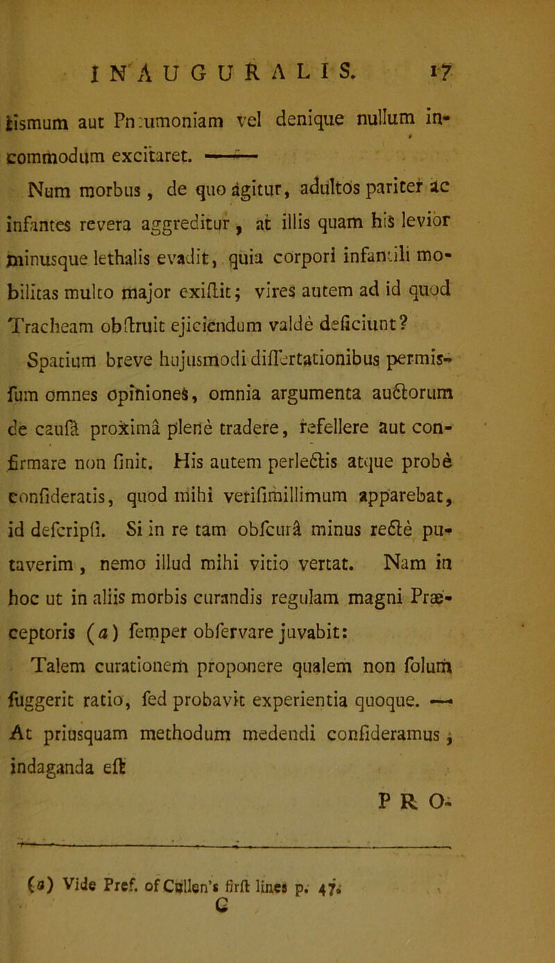 jcismum aut Pn:umoniam vel denique nullum in- n commodum excitaret. Num morbus, de quo agitur, adultos pariter ac infantes revera aggreditur , at illis quam his levior jnmusque lethalis evadit, quia corpori infantili mo- bilitas mulco major exiftit; vires autem ad id quod Tracheam obftruit ejiciendum valde deficiunt? Spatium breve hujusmodi diflertationibus permis- fum omnes opiniones, omnia argumenta audlorum de caufi proxima plene tradere, refellere aut con- firmare non finit. His autem perledtis atque probe confideratis, quod mihi vefifimiliimum apparebat, id defcripfi. Si in re tam obfcur& minus re£le pu- taverim , nemo illud mihi vitio vertat. Nam in hoc ut in aliis morbis curandis regulam magni Prae- ceptoris (a) femper obfervare juvabit: Talem curationem proponere qualem non folum fuggerit ratio, fed probavit experientia quoque. At priusquam methodum medendi confideramus, indaganda eft PRO* (a) Vide Pref. ofCollen’s firft lines p. 47» C