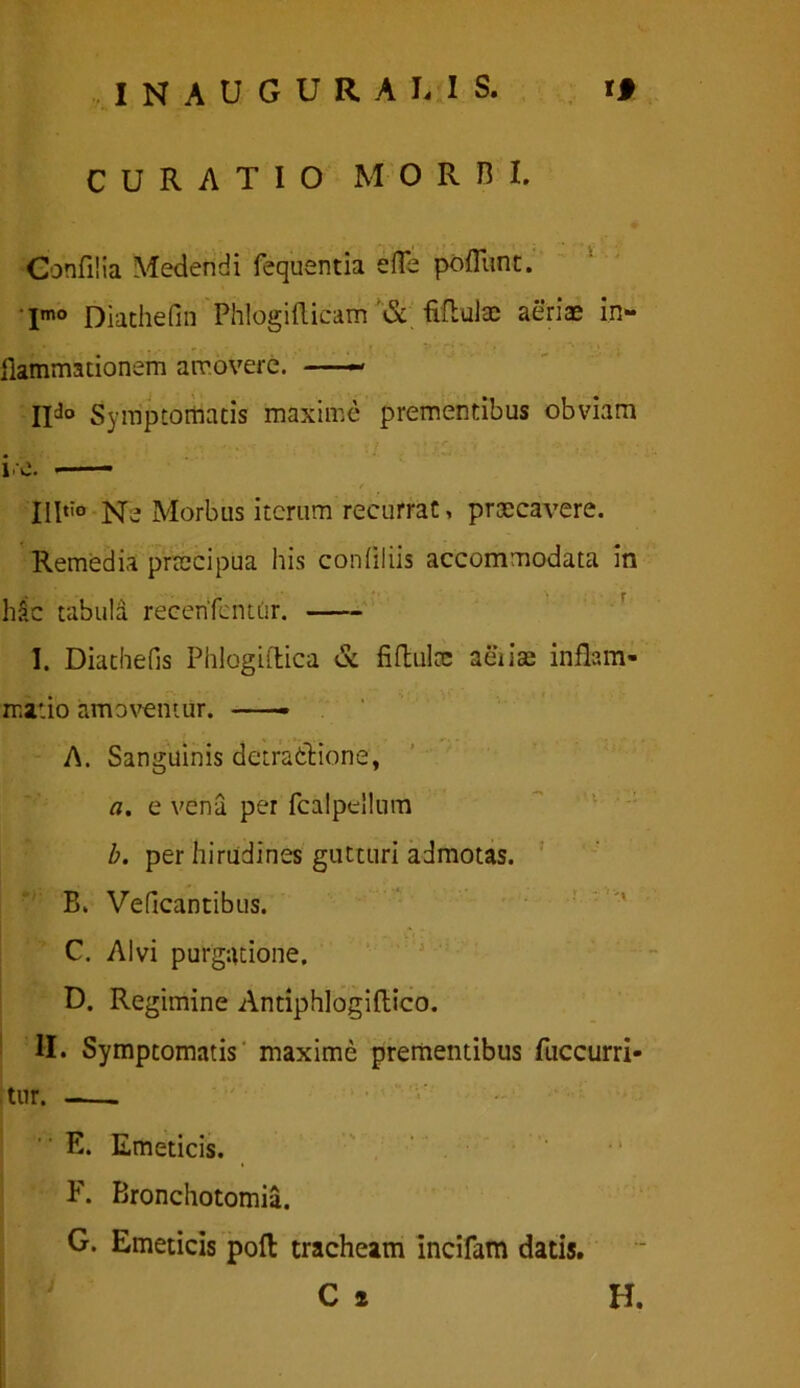 INAUGURABIS, ri CURATIO MORBI. Gohfilia Medendi fequentia efle poflunt. Imo Diathefin Phlogifticam '& fifbulae aeriae in- flammationem amovere. — IIJo Symptomatis maxime prementibus obviam IHtio n- Morbus iterum recurrat, praecavere. Remedia praecipua his conflliis accommodata in h$c tabula recenfcntur. I. Diathefis Phlogiftica & fiftulcc aiiiae inflam- matio amoventur. —— A. Sanguinis detratfcione, a. e vena per fcalpellum b. per hirudines gutturi admotas. B. Veficantibus. C. Alvi purgatione. D. Regimine Antiphlogiftico. II. Symptomatis maxime prementibus fuccurri- itur. -— E. Emeticis. F. Bronchotomia. G. Emeticis poft tracheam incifam datis. C 2 H.