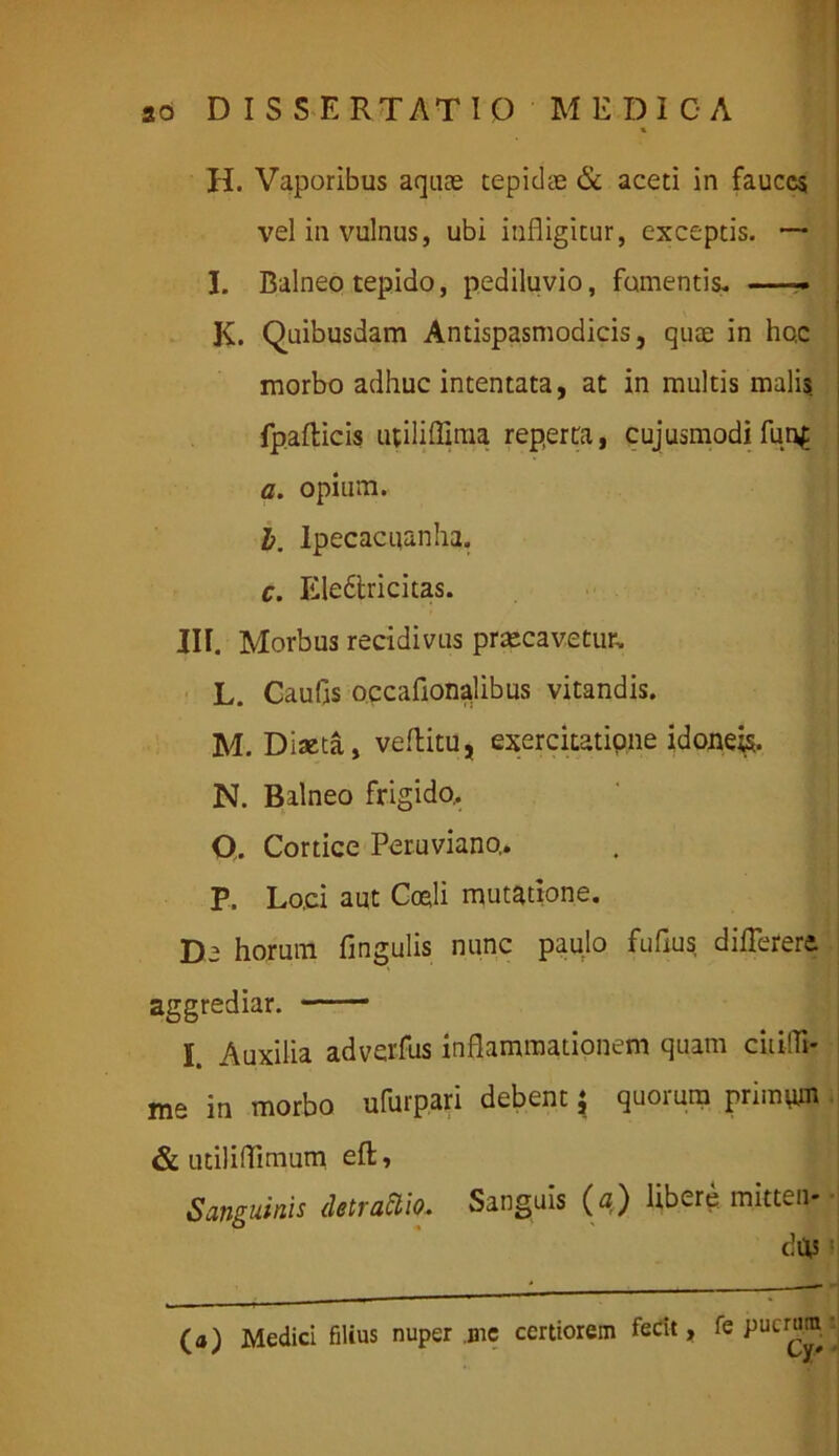 H. Vaporibus aquae tepidae & aceti in fauces vel in vulnus, ubi infligitur, exceptis. — I. Balneo tepido, pediluvio, fomentis. K. Quibusdam Antispasmodicis, quae in hc.c morbo adhuc intentata, at in multis malis fpafticis utiliffima reperta, cujusmodi fun£ a. opium. b. lpecacuanha. c. Eledfcricitas. III. Morbus recidivus praecavetur. L. Caufls occaflonalibus vitandis. M. Diaeta, veftitu, exercitatipne idoneis. N. Balneo frigido.. O. Cortice Peruviano,. P. Lo.ci aut Coeli mutatione. De horum Angulis nunc paulo fuflus diflerere. aggrediar. I. Auxilia adverfus inflammationem quam ciiilli* me in morbo ufurpari debent , quoium primum & utiliflimum efl, Sanguinis detraftio. Sanguis (a) libere, mitten- dus (a) Medici filius nuper .me certiorem fedt, fe puam^