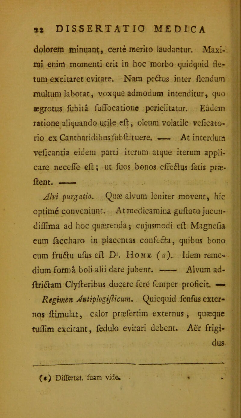 dolorem minuant, certe merito laudantur. Maxi- mi enim momenti erit in hoc morbo quidquid fle- tum excitaret evitare. Nam pedtus inter flendum multum laborat, voxque admodum intenditur, quo aegrotus fubita fuffocatione periclitatur. Eadem ratione aliquando utile cfl, oleum volatile veficato- rio ex Cantharidibusfubflituere. —— At interdum veflcantia eidem parti icerum atque iterum appli- care necefle eit; ut fuos bonos effedtus fatis prae- flent. — Alvi purgatio. Quae alvum leniter movent, hic optime conveniunt. At medicamina guftatujucun- difllma ad hoc quaerenda» cujusmodi efl: Magnefla cum faccharo in placentas confecta, quibus bono cum frudtu ufus efl; D'. Home (a). Idem reme-* dium forma boli alii dare jubent. Alvum ad- Itrictam Clyfteribus ducere fere femper proficit. «— Regimen Antiplogijlicum. Quicquid fenfus exter- nos flimulat, calor proefertim externus, quasque tuflim excitant, fedulo evitari debent. Aer frigi- dus (*) DilEertat. fuam vide.