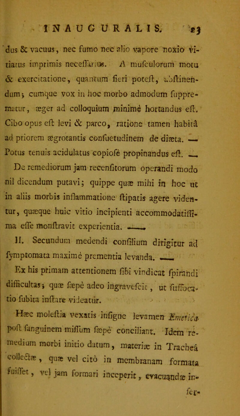 - I N A U G URALIS. dus Sc vacuus, nec fumo nec alio vapore noxio vi- tiarus imprimis neceflariu*. A mufeulorum motu & exercitatione, quantum fieri poteft, ubftinen- dumj cumque vox in hoc morbo admodum fuppre- matur, aeger ad colloquium minime hortandus eft. Cibo opus eft levi & parco, ratione tamen habitd ad priorem tegrotantis confuetudinem de diaeta. — Potus tenuis acidulatus copiofe propinandus eft. _ De remediorum jam recenfitorum operandi modo nil dicendum putavi; quippe quae mihi in hoc ut in aliis morbis inflammatione ftipatis agere viden- tur, quteque huic vitio incipienti accommodatilli- ma efle monftravit experientia. -■ ... II. Secundum medendi confilium dirigitur ad fymptomata maxime prementia levanda. —— Ex his primam attentionem fibi vindicat fpirandj difficultas j quce tepe adeo ingravefcic, ut futToca- tio fubica inftare videatur. > < Htec moleftia vexatis infigne levamen Emetica- poft fanguinem mifTum faepe conciliant. Idem re- medium morbi initio datum, materia in Trachea collectos, quae vel cito in membranam formata fuiflet, vel jam formari inceperit, evacuanda in- fc