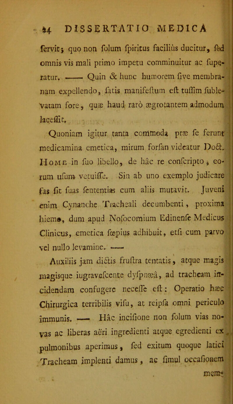 % 44 DISSERTATIO MEDICA fervit; quo non folum fpiricus facilius ducitur, fed omnis vis mali primo impetu comminuitur ac fupq- ratur. Quin & hunc humorem five membra- nam expellendo, fatis manifeftum eft tuflim fuble- Vatam fore, quse haud raro aegrotantem admodum laceflic. Quoniam igitur tanta commoda prae fe ferunt medicamina emetica, mirum forfan videatur Do£h , Home in fuo libello, de hac re confcripto j eo- rum ufura vetuiffe. Sin ab uno exemplo judicare fas fit fuas fcntentias cum aliis mutavit. Juveni enim Cynanche Tracheali decumbenti, proxima hiem», dum apud Nofocomium Edinenfc Medicus Clinicus, emetica fcepius adhibuit, etfi cum parvo vel nullo levamine. — Auxiliis jam dictis fruflra tentatis, atque magis * magisque iugravefcente dvfpnaea, ad tracheam in- cidendam confugere nccclfe eft: Operatio h^c ; Chirurgica terribilis vifu, at reipfa omni periculo immunis. — Hac incifione non folum vias no- vas ac liberas aeri ingredienti atque egredienti ex , pulmonibus aperimus, fed exitum quoque latici Tracheam implenti damus, ac fimul occafionem mera*