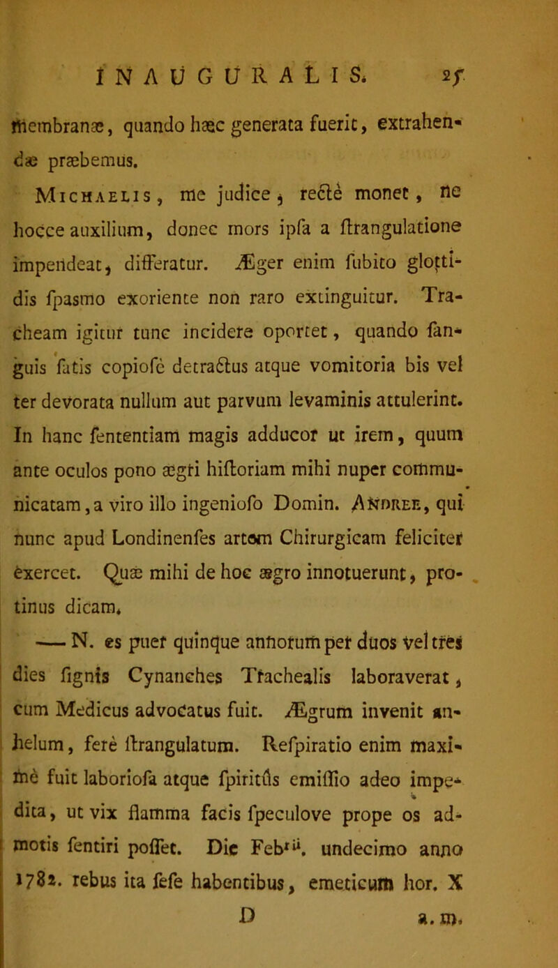 1NAUGURALIS* af. tlicmbranas, quando haec generata fuerit, extrahen- dae praebemus. Michaelis, me judice, recte monet, ne hoCce auxilium, donec mors ipfa a ftrangulatione impendeat, differatur. ASger enim fubito glotti- dis fpasmo exoriente non raro exiinguitur. Tra- cheam igitur tunc incidere oportet, quando fan- guis fatis copiofe detra&us atque vomitoria bis vel ter devorata nullum aut parvum levaminis attulerint. In hanc fententiam magis adducor ut irem, quum ante oculos pono segti hiftoriam mihi nuper commu- nicatam ,a viro illo ingeniofo Domin. A^dree, qui nunc apud Londinenfes artam Chirurgicam feliciter exercet. Qute mihi de hoc a?gro innotuerunt, pro- tinus dicam* — N. es puer quinque annorum pet duos vel tres dies fignis Cynanches Trachealis laboraverat, cum Medicus advocatus fuit. ALgrum invenit an- helum , fere llrangulatum. Refpiratio enim maxi- me fuit laboriofa atque fpiritfls emiflio adeo impe* % dita, ut vix flamma facis fpeculove prope os ad- i motis fentiri poflec. Dic Febrii. undecimo anno 1781. rebus ita fefe habentibus, emeticum hor. X D a. m*