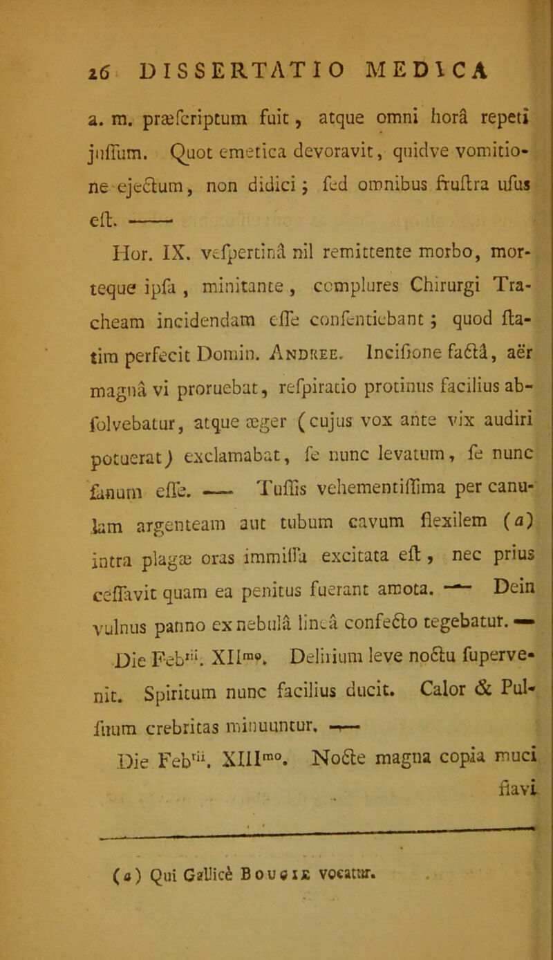 a. m. praefcriptum fuit, atque omni hora repeti jufiiim. Quot emetica devoravit, quidve vomitio- ne ejectum, non didici; fed omnibus fruftra ufus eft. Hor. IX. vefpertind nil remittente morbo, mor- teque ipfa , minitante , complures Chirurgi Tra- cheam incidendam e fle confcnticbant; quod fta- tim perfecit Domin. Andree. lnciftone fa6tl, aer magna vi proruebat, refpiratio protinus facilius ab- folvebatur, atque rnger (cujus vox ante vix audiri potuerat) exclamabat, fe nunc levatum, fe nunc fanum eflfe. — Tufiis vehementiflima per canu- lam argenteam aut tubum cavum flexilem (a) intra plagse oras immilla excitata eft, nec prius ceflavit quam ea penitus fuerant amota. — Dein vulnus panno ex nebula linea confe6to tegebatur.— Die Feb1'1. XIlmo. Delirium leve noctu fuperve- nit. Spiritum nunc facilius ducit. Calor & Pul- fnum crebritas minuuntur. Die Febrii. XIIlra0. Nobte magna copia muci flavi (a) Qui Gallici Boucxj: vocatur.