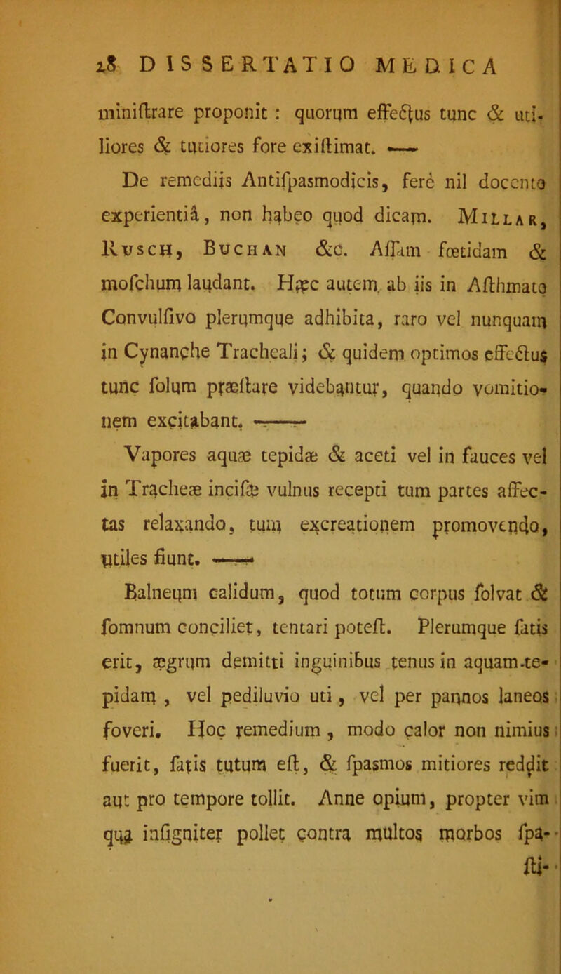 miniftrare proponit : quorum efferus tunc & uti- liores tutiores fore exirtimat. —— De remediis Antifpasmodicis, fere nil docento experientid, non habeo quod dicam. Millar, Rusch, Buciian &o. Affittn foetidam & mofchum laudant. Hppc autem, ab iis in Afthmato Convulfivo plerumque adhibita, raro vel nunquam jn Cynanche Tracheali; & quidem optimos effe&us tunc folum pallare videbantur, quando vomitio- nem excitabant, ——— Vapores aquae tepidae & aceti vel in fauces vel in Tracheae incifte vulnus recepti tum partes affec- tas relaxando, tum excreationem promovendo, Utiles fiunt. —- Balneum calidum, quod totum corpus folvat & fomnum conciliet, tentari poteffc. Plerumque fatis erit, aegrum demitti inguinibus tenus in aquam-te- pidam , vel pediluvio uti, vel per pannos laneos foveri. Hoc remedium , modo calor non nimius fuerit, fatis tutum eft, & fpasmos mitiores reddit aut pro tempore tollit. Anne opium, propter vim qi$ infigniter pollet contra multos morbos fpa--