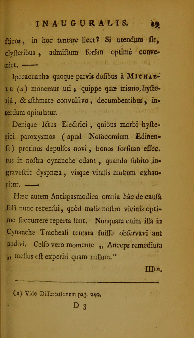 I N A U G U R A L I S. «9 fticos, in hoc tentare licet? Si utendum fit, clyfteribus , admiftum forfan optime conve- niet. Ipecacuanha quoque parvis dofibus a Michie- le (a) monemur uti 5 quippe quae trismo/hyfle- ria, & afthmate convulilvo, decumbentibus, in- terdum opitulatur. Denique I£lus Eledlrici , quibus morbi hyfle- rici paroxysmos (apud Nofocomium Edinen- fc) protinus depulfos novi, bonos forfitan effec. tus in noftra cynanche edant , quando fubito in- gravefeit dyspnsea, visque vitalis multum exhau- ritur. — Haec autem Antispasmodica omnia hac de caufi fola nunc recenfui, quod malis noftro vicinis opti- me fuccurrere reperta funt. Nunquam enim illa in Cynanche Tracheali tentata fuifle obfervavi aut audivi. Celfo vero momente „ Anceps remedium „ melius eft experiri quam nullum.” («) Vide Diflcrtationcin pig. 240. D 3