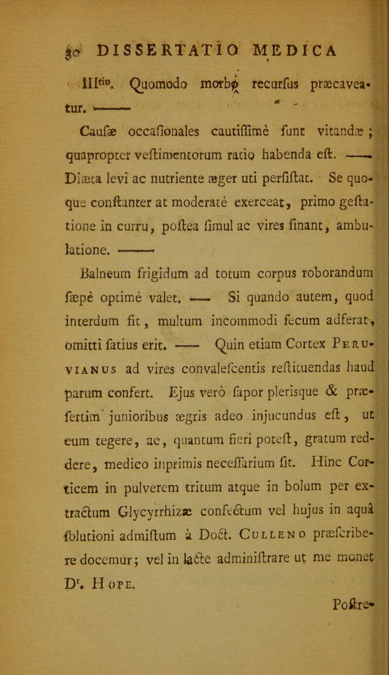 / IIItio. Quomodo morb^ recurfus praecavea- tur. — Caufse occafionales cautiffime funt vitandos; quapropter veftimentorum rado habenda eft. Diaeta levi ac nutriente ager uti perfiflat. Se quo- que conftanter at moderate exerceat, primo gefta- tione in curru, poftea fimul ac vires finant, ambu- latione. — Balneum frigidum ad totum corpus roborandum fepe optime valet. Si quando autem, quod interdum fit, multum incommodi fecum adferat-, omitti fatius erit. Quin etiam Cortex Peru* vi anus ad vires convalefcentis reftituendas haud parum confert. Ejus vero fapor plerisque & pra> fertim junioribus tegris adeo injucundus eft, ut eum tegere, ac, quantum fieri poteft, gratum red- dere, medico inprimis neceffarium fit. Hinc Cor- ticem in pulverem tritum atque in bolum per ex- tractum Glycyrrhizas confectum vel hujus in aqua fblutioni admiftum a Do6t. Culleno praefcribe- re docemur; vel in labte adminiftrare ut me monet Dl, H ope. Poftre-