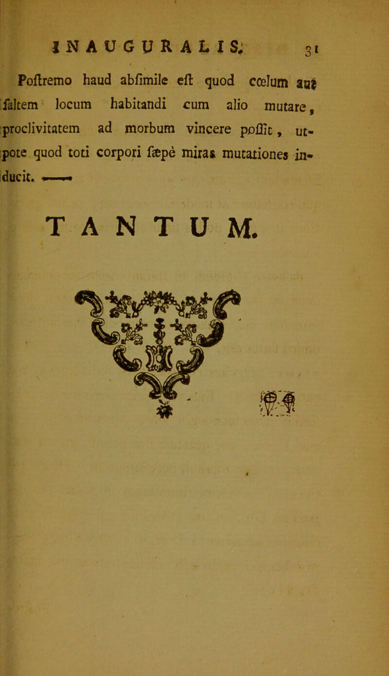 Poftremo haud abfimile eft quod coslum aai faltem locum habitandi cum alio mutare, proclivitatem ad morbum vincere poffic, ut- pote quod toti corpori fepe miras mutationes in* ducit. —* TANTUM. ^ 3' \ &