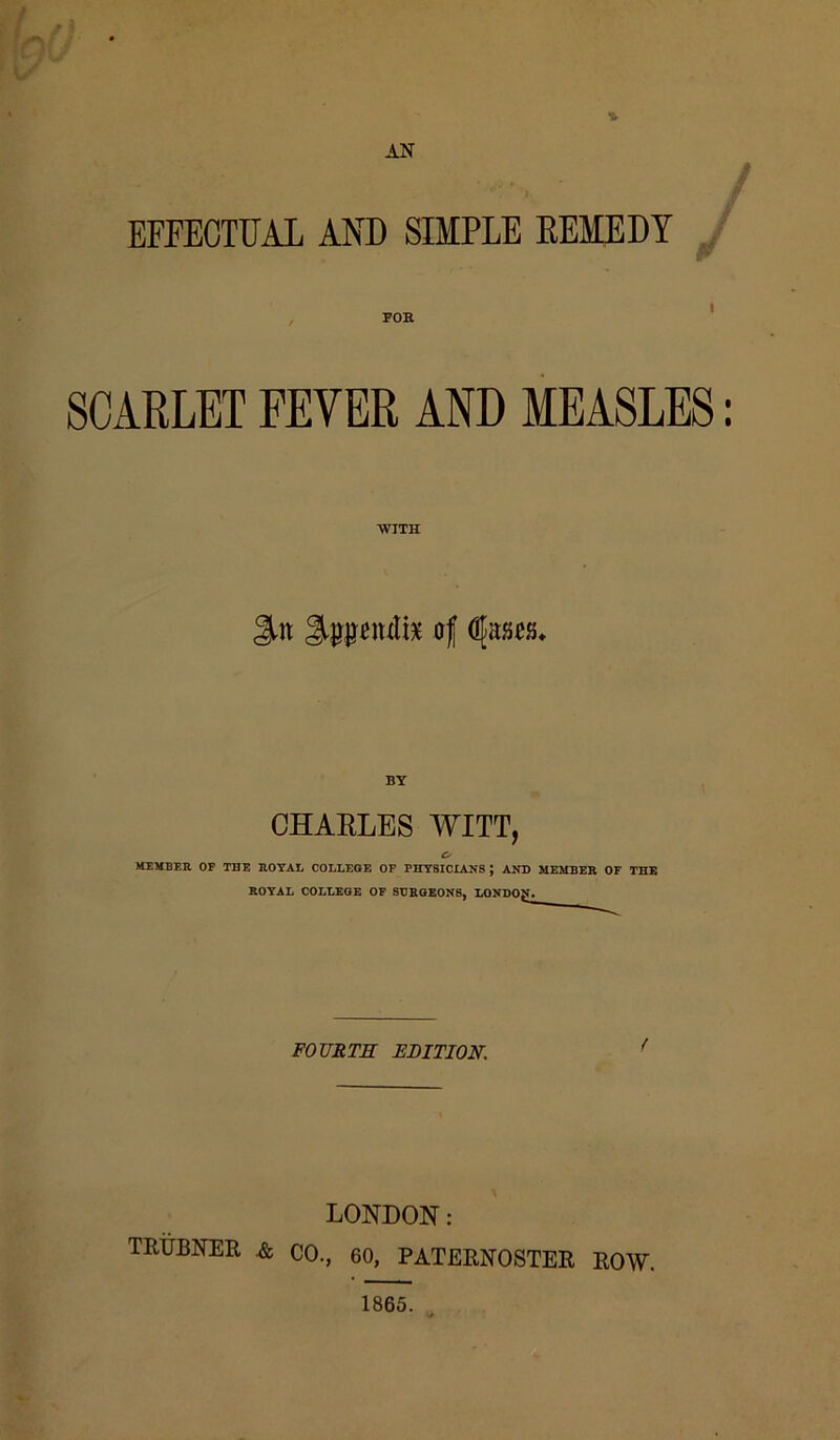% AN EFFECTUAL AND SIMPLE REMEDY FOE SCARLET FEVER AND MEASLES: WITH 3-tt of djasos* BY CHARLES WITT, o MEMBER OF THE ROYAL COLLEGE OP PHYSICIANS J AND MEMBER OF THE ROYAL COLLEGE OF SURGEONS, LONDON. FOURTH EDITION. LONDON: TRUBNER & CO., 60, PATERNOSTER ROW. 1865.