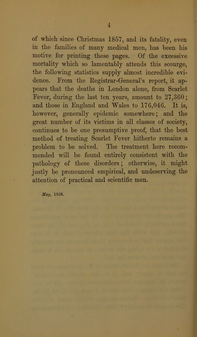 of which since Christmas 1857, and its fatality, even in the families of many medical men, has been his motive for printing these pages. Of the excessive mortality which so lamentably attends this scourge, the following statistics supply almost incredible evi- dence. From the Registrar-General’s report, it ap- pears that the deaths in London alone, from Scarlet Fever, during the last ten years, amount to 27,860; and those in England and Wales to 176,046. It is, however, generally epidemic somewhere; and the great number of its victims in all classes of society, continues to be one presumptive proof, that the best method of treating Scarlet Fever hitherto remains a problem to be solved. The treatment here recom- mended will be found entirely consistent with the pathology of these disorders; otherwise, it might justly be pronounced empirical, and undeserving the attention of practical and scientific men.