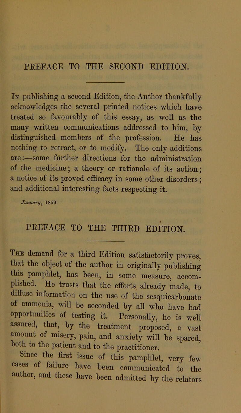 In publishing a second Edition, the Author thankfully acknowledges the several printed notices which have treated so favourably of this essay, as well as the many written communications addressed to him, by distinguished members of the profession. He has nothing to retract, or to modify. The only additions are:—some further directions for the administration of the medicine; a theory or rationale of its action; a notice of its proved efficacy in some other disorders; and additional interesting facts respecting it. January, 1859. PREFACE TO THE THIRD EDITION. The demand for a third Edition satisfactorily proves, that the object of the author in originally publishing this pamphlet, has been, in some measure, accom- plished. He trusts that the efforts already made, to diffuse information on the use of the sesquicarbonate of ammonia, will be seconded by all who have had opportunities of testing it. Personally, he is well assured, that, by the treatment proposed, a vast amount of misery, pain, and anxiety will be spared, both to the patient and to the practitioner. Since the first issue of this pamphlet, very few cases of failure have been communicated to the author, and these have been admitted by the relators