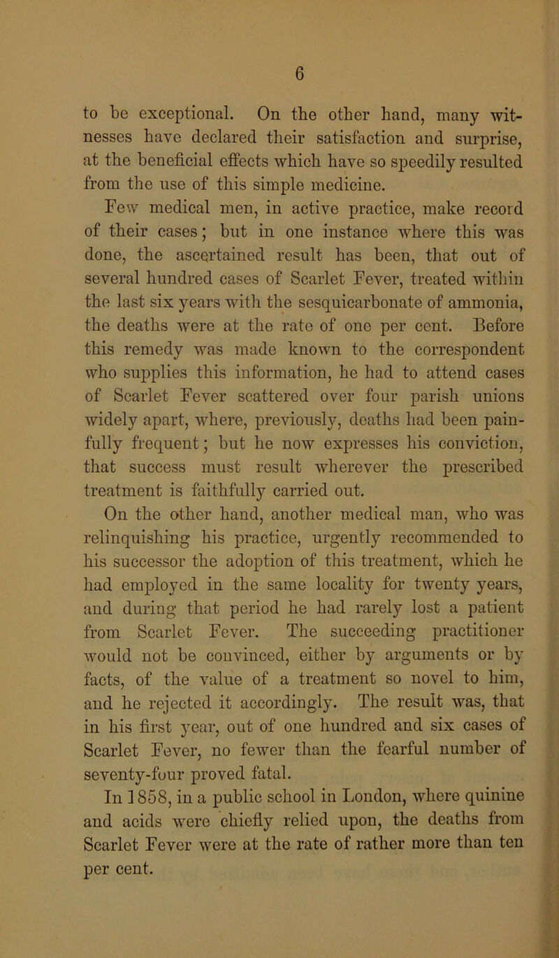 to be exceptional. On the other hand, many wit- nesses have declared their satisfaction and surprise, at the beneficial effects which have so speedily resulted from the use of this simple medicine. Few medical men, in active practice, make record of their cases; but in one instance where this was done, the ascertained result has been, that out of several hundred cases of Scarlet Fever, treated within the last six years with the sesquicarbonate of ammonia, the deaths were at the rate of one per cent. Before this remedy was made known to the correspondent who supplies this information, he had to attend cases of Scarlet Fever scattered over four parish unions widely apart, where, previously, deaths had been pain- fully frequent; but he now expresses his conviction, that success must result wherever the prescribed treatment is faithfully carried out. On the other hand, another medical man, who was relinquishing his practice, urgently recommended to his successor the adoption of this treatment, which he had employed in the same locality for twenty years, and during that period he had rarely lost a patient from Scarlet Fever. The succeeding practitioner would not be convinced, either by arguments or by facts, of the value of a treatment so novel to him, and he rejected it accordingly. The result was, that in his first year, out of one hundred and six cases of Scarlet Fever, no fewer than the fearful number of seventy-four proved fatal. In 1858, in a public school in London, where quinine and acids were chiefly relied upon, the deaths from Scarlet Fever were at the rate of rather more than ten per cent.