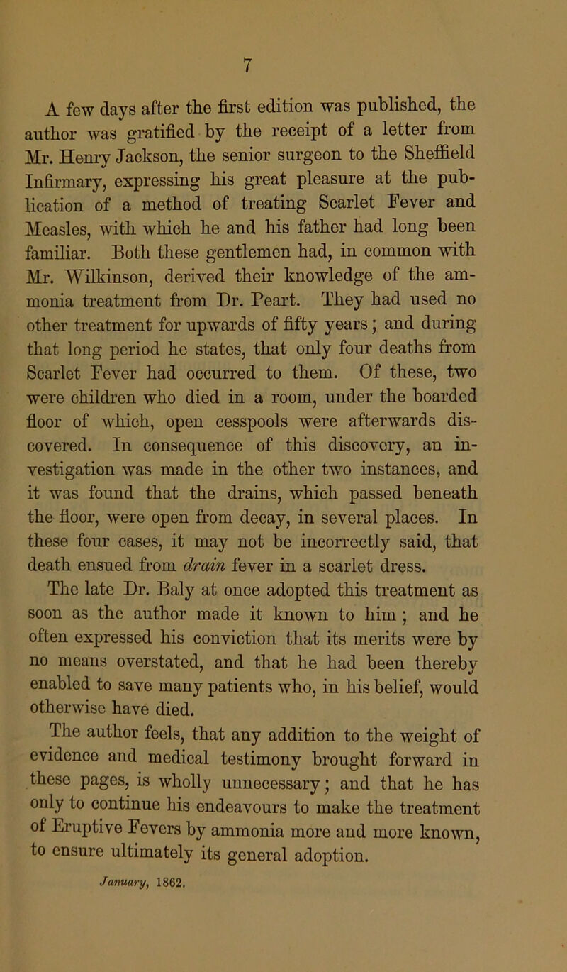 A few days after the first edition was published, the author was gratified by the receipt of a letter from Mr. Henry Jackson, the senior surgeon to the Sheffield Infirmary, expressing his great pleasure at the pub- lication of a method of treating Scarlet Fever and Measles, with which he and his father had long been familiar. Both these gentlemen had, in common with Mr. Wilkinson, derived their knowledge of the am- monia treatment from Dr. Peart. They had used no other treatment for upwards of fifty years; and during that long period he states, that only four deaths from Scarlet Fever had occurred to them. Of these, two were children who died in a room, under the boarded floor of which, open cesspools were afterwards dis- covered. In consequence of this discovery, an in- vestigation was made in the other two instances, and it was found that the drains, which passed beneath the floor, were open from decay, in several places. In these four cases, it may not be incorrectly said, that death ensued from drain fever in a scarlet dress. The late Dr. Baly at once adopted this treatment as soon as the author made it known to him ; and he often expressed his conviction that its merits were by no means overstated, and that he had been thereby enabled to save many patients who, in his belief, would otherwise have died. The author feels, that any addition to the weight of evidence and medical testimony brought forward in these pages, is wholly unnecessary; and that he has only to continue his endeavours to make the treatment of Eruptive Fevers by ammonia more and more known, to ensure ultimately its general adoption.