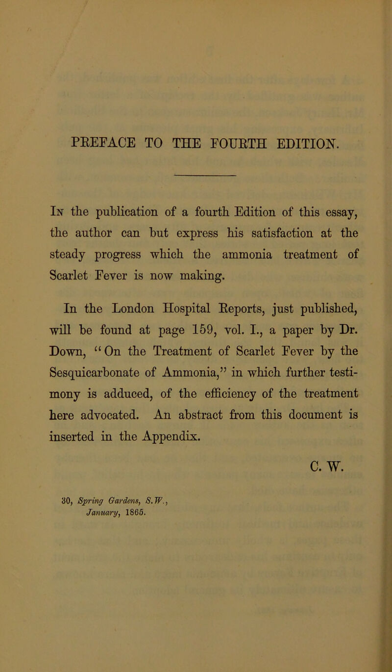 In the publication of a fourth Edition of this essay, the author can but express his satisfaction at the steady progress which the ammonia treatment of Scarlet Fever is now making. In the London Hospital Reports, just published, will be found at page 159, vol. I., a paper by Dr. Down, “ On the Treatment of Scarlet Fever by the Sesquicarbonate of Ammonia,” in which further testi- mony is adduced, of the efficiency of the treatment here advocated. An abstract from this document is inserted in the Appendix. C. W. 30, Spring Gardens, S.W., January, 1865.