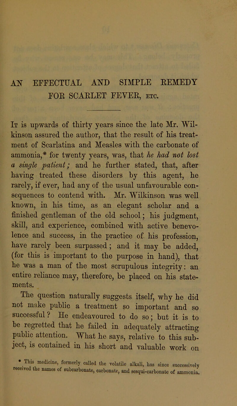 AN EFFECTUAL AND SIMPLE EEMEDY FOE SCAELET FEVEE, etc. It is upwards of thirty years since the late Mr. Wil- kinson assured the author, that the result of his treat- ment of Scarlatina and Measles with the carbonate of ammonia,* for twenty years, was, that he had not lost a single patient; and he further stated, that, after having treated these disorders by this agent, he rarely, if ever, had any of the usual unfavourable con- sequences to contend with. Mr. Wilkinson was well known, in his time, as an elegant scholar and a finished gentleman of the old school; his judgment, skill, and experience, combined with active benevo- lence and success, in the practice of his profession, have rarely been surpassed ; and it may be added, (for this is important to the purpose in hand), that he was a man of the most scrupulous integrity: an entire reliance may, therefore, be placed on his state- ments. The question naturally suggests itself, why he did not make public a treatment so important and so successful ? He endeavoured to do so; but it is to be regretted that he failed in adequately attracting public attention. What he says, relative to this sub- ject, is contained in his short and valuable work on * This medicine, formerly called the volatile alkali, has since successively received the names of subcarbonatc, carbonate, and sesqui-carbonate of ammonia.