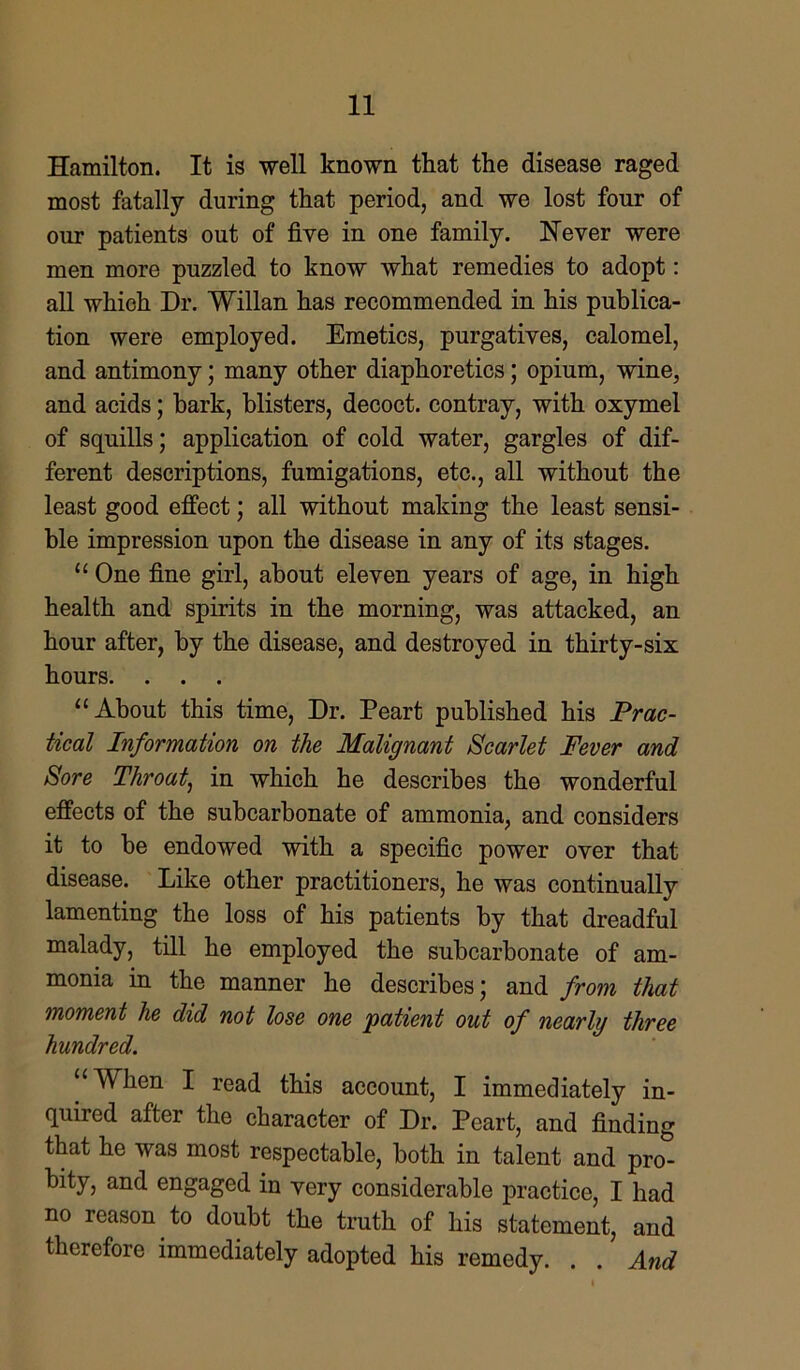 Hamilton. It is well known that the disease raged most fatally during that period, and we lost four of our patients out of five in one family. Never were men more puzzled to know what remedies to adopt: all which Dr. Willan has recommended in his publica- tion were employed. Emetics, purgatives, calomel, and antimony; many other diaphoretics; opium, wine, and acids; bark, blisters, decoct, contray, with oxymel of squills; application of cold water, gargles of dif- ferent descriptions, fumigations, etc., all without the least good effect; all without making the least sensi- ble impression upon the disease in any of its stages. “ One fine girl, about eleven years of age, in high health and spirits in the morning, was attacked, an hour after, by the disease, and destroyed in thirty-six hours. . . . “About this time, Dr. Peart published his Prac- tical Information on the Malignant Scarlet Fever and Sore Throat, in which he describes the wonderful effects of the subcarbonate of ammonia, and considers it to be endowed with a specific power over that disease. Like other practitioners, he was continually lamenting the loss of his patients by that dreadful malady, till he employed the subcarbonate of am- monia in the manner he describes; and from that moment he did not lose one patient out of nearly three hundred. “When I read this account, I immediately in- quired after the character of Dr. Peart, and finding that he was most respectable, both in talent and pro- bity, and engaged in very considerable practice, I had no reason to doubt the truth of his statement, and therefore immediately adopted his remedy. . . And