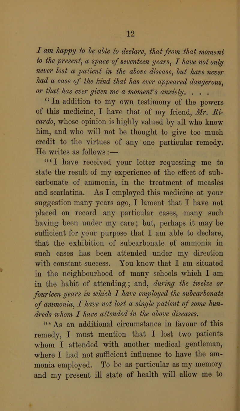 I am happy to he able to declare, that from that moment to the present, a space of seventeen years, I have not only never lost a patient in the above disease, but have never had a case of the kind that has ever appeared dangerous, or that has ever given me a moment's anxiety. . . . u In addition to ray own testimony of the powers of this medicine, I have that of my friend, Mr. Ri- cardo, whose opinion is highly valued by all who know him, and who will not be thought to give too much credit to the virtues of any one particular remedy. He writes as follows:— “‘I have received your letter requesting me to state the result of my experience of the effect of sub- carbonate of ammonia, in the treatment of measles and scarlatina. As I employed this medicine at your suggestion many years ago, I lament that I have not placed on record any particular cases, many such having been under my care; but, perhaps it may be sufficient for your purpose that I am able to declare, that the exhibition of subcarbonate of ammonia in such cases has been attended under my direction with constant success. You know that I am situated in the neighbourhood of many schools which I am in the habit of attending; and, during the twelve or fourteen years in which 1 have employed the subcarbonate of ammonia, I have not lost a single patient of some hun- dreds whom I have attended in the above diseases. “‘As an additional circumstance in favour of this remedy, I must mention that I lost two patients whom I attended with another medical gentleman, where I had not sufficient influence to have the am- monia employed. To be as particular as my memory and my present ill state of health will allow me to