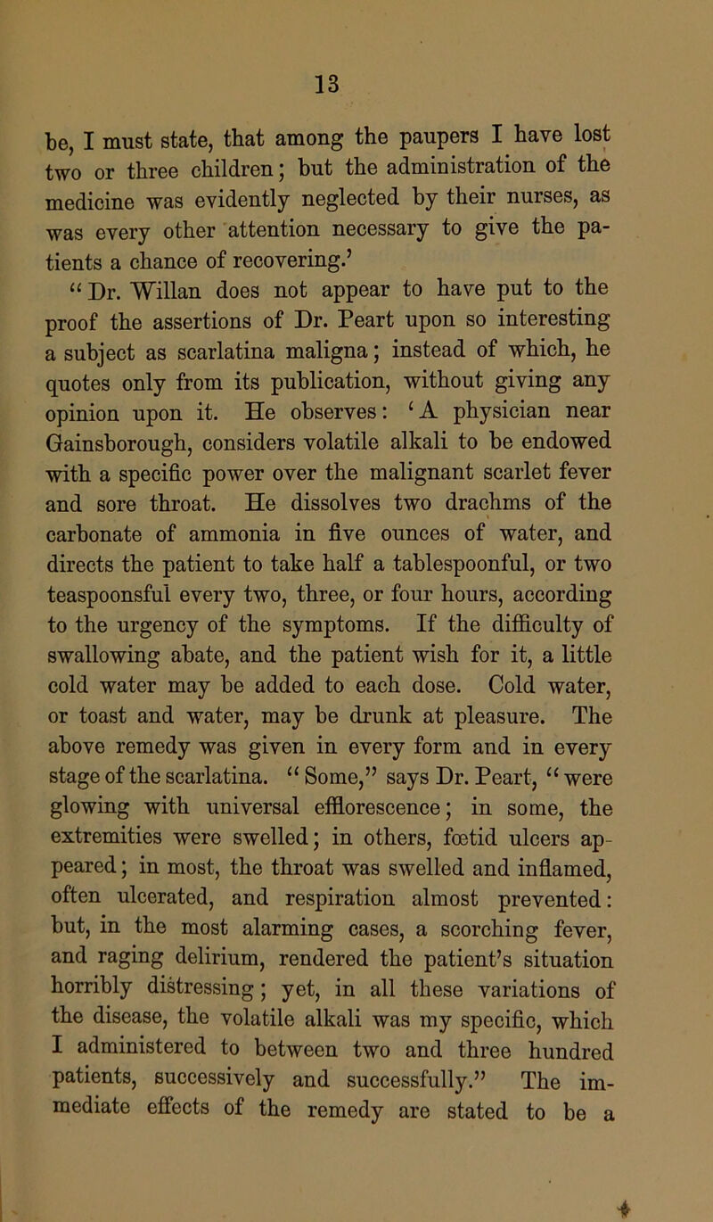 be, I must state, that among the paupers I have lost two or three children; but the administration of the medicine was evidently neglected by their nurses, as was every other attention necessary to give the pa- tients a chance of recovering.’ “ Dr. Willan does not appear to have put to the proof the assertions of Dr. Peart upon so interesting a subject as scarlatina maligna; instead of which, he quotes only from its publication, without giving any opinion upon it. He observes: (A physician near Gainsborough, considers volatile alkali to be endowed with a specific power over the malignant scarlet fever and sore throat. He dissolves two drachms of the carbonate of ammonia in five ounces of water, and directs the patient to take half a tablespoonful, or two teaspoonsful every two, three, or four hours, according to the urgency of the symptoms. If the difficulty of swallowing abate, and the patient wish for it, a little cold water may be added to each dose. Cold water, or toast and water, may be drunk at pleasure. The above remedy was given in every form and in every stage of the scarlatina. “ Some,” says Dr. Peart, “ were glowing with universal efflorescence; in some, the extremities were swelled; in others, foetid ulcers ap- peared ; in most, the throat was swelled and inflamed, often ulcerated, and respiration almost prevented: but, in the most alarming cases, a scorching fever, and raging delirium, rendered the patient’s situation horribly distressing; yet, in all these variations of the disease, the volatile alkali was my specific, which I administered to between two and three hundred patients, successively and successfully.” The im- mediate effects of the remedy are stated to be a *