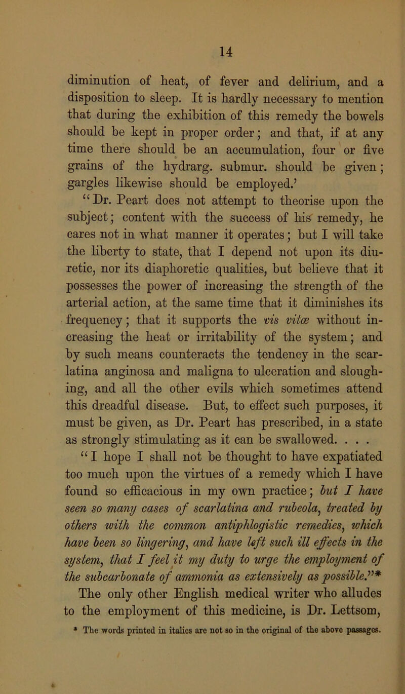 diminution of heat, of fever and delirium, and a disposition to sleep. It is hardly necessary to mention that during the exhibition of this remedy the bowels should be kept in proper order; and that, if at any time there should be an accumulation, four or five O ' grains of the hydrarg. submur. should be given; gargles likewise should be employed.’ “Dr. Peart does not attempt to theorise upon the subject; content with the success of his remedy, he cares not in what manner it operates; but I will take the liberty to state, that I depend not upon its diu- retic, nor its diaphoretic qualities, but believe that it possesses the power of increasing the strength of the arterial action, at the same time that it diminishes its frequency; that it supports the vis vitce without in- creasing the heat or irritability of the system; and by such means counteracts the tendency in the scar- latina anginosa and maligna to ulceration and slough- ing, and all the other evils which sometimes attend this dreadful disease. But, to effect such purposes, it must be given, as Dr. Peart has prescribed, in a state as strongly stimulating as it can be swallowed. . . . “ I hope I shall not be thought to have expatiated too much upon the virtues of a remedy which I have found so efficacious in my own practice; but I have seen so many cases of scarlatina and rubeola, treated by others with the common antiphlogistic remedies, which have been so lingering, and have left such ill effects in the system, that I feel it my duty to urge the employment of the subcarbonate of ammonia as extensively as possible.”* The only other English medical writer who alludes to the employment of this medicine, is Dr. Lettsom, * The words printed in italics are not so in the original of the above passages.