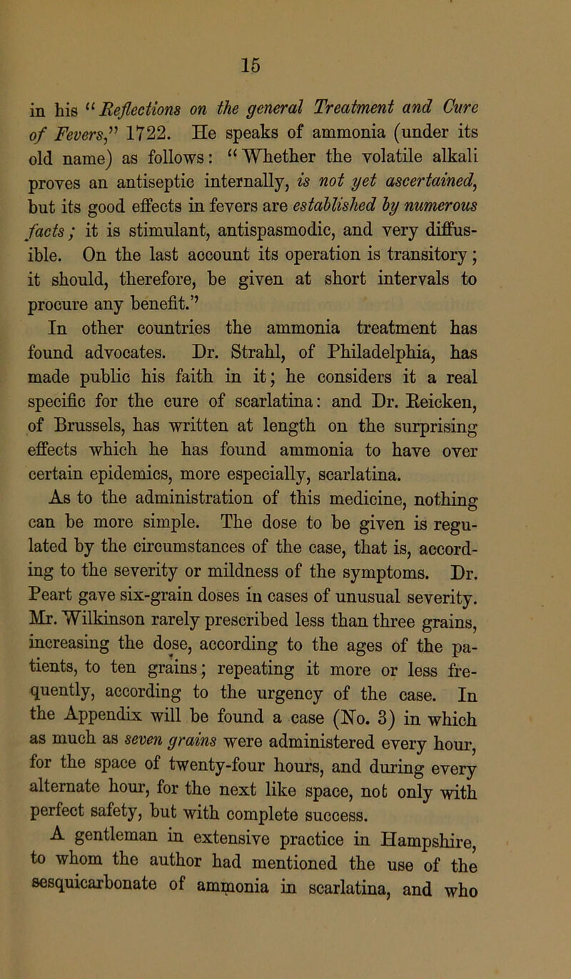 in his “ Reflections on the general Treatment and Cure of Fevers,” 1722. He speaks of ammonia (under its old name) as follows: “Whether the volatile alkali proves an antiseptic internally, is not yet ascertained, but its good effects in fevers are established by numerous facts; it is stimulant, antispasmodic, and very diffus- ible. On the last account its operation is transitory; it should, therefore, be given at short intervals to procure any benefit.’’ In other countries the ammonia treatment has found advocates. Dr. Strahl, of Philadelphia, has made public his faith in it; he considers it a real specific for the cure of scarlatina: and Dr. Eeicken, of Brussels, has written at length on the surprising effects which he has found ammonia to have over certain epidemics, more especially, scarlatina. As to the administration of this medicine, nothing can be more simple. The dose to be given is regu- lated by the circumstances of the case, that is, accord- ing to the severity or mildness of the symptoms. Dr. Peart gave six-grain doses in cases of unusual severity. Mr. Wilkinson rarely prescribed less than three grains, increasing the dose, according to the ages of the pa- tients, to ten grains; repeating it more or less fre- quently, according to the urgency of the case. In the Appendix will be found a case (Ho. 3) in which as much as seven grains were administered every hour, for the space of twenty-four hours, and during every alternate liom-, for the next like space, not only with perfect safety, but with complete success. A gentleman in extensive practice in Hampshire, to whom the author had mentioned the use of the sesquicarbonate of ammonia in scarlatina, and who