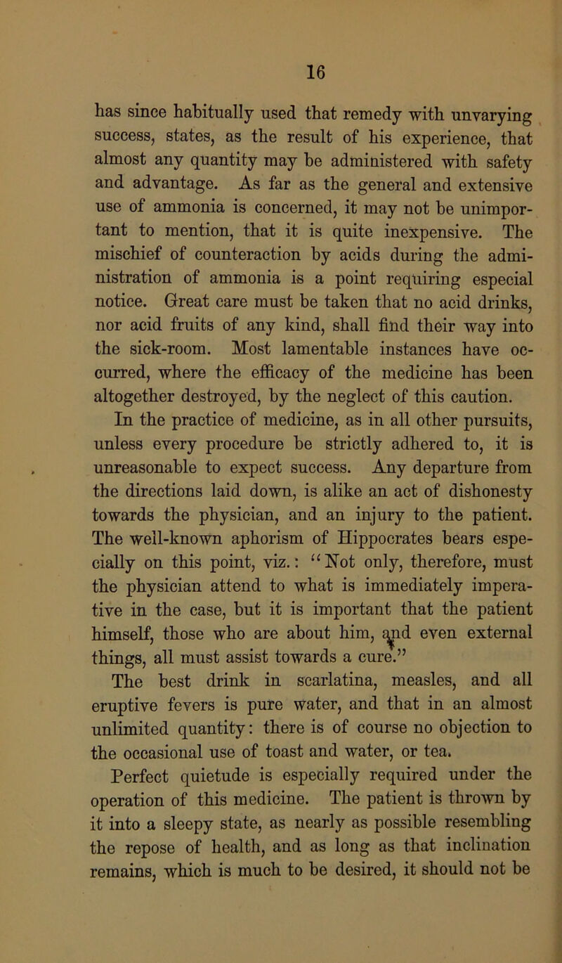 has since habitually used that remedy with unvarying success, states, as the result of his experience, that almost any quantity may he administered with safety and advantage. As far as the general and extensive use of ammonia is concerned, it may not he unimpor- tant to mention, that it is quite inexpensive. The mischief of counteraction by acids during the admi- nistration of ammonia is a point requiring especial notice. Great care must be taken that no acid drinks, nor acid fruits of any kind, shall find their way into the sick-room. Most lamentable instances have oc- curred, where the efficacy of the medicine has been altogether destroyed, by the neglect of this caution. In the practice of medicine, as in all other pursuits, unless every procedure be strictly adhered to, it is unreasonable to expect success. Any departure from the directions laid down, is alike an act of dishonesty towards the physician, and an injury to the patient. The well-known aphorism of Hippocrates bears espe- cially on this point, viz.: “Hot only, therefore, must the physician attend to what is immediately impera- tive in the case, but it is important that the patient himself, those who are about him, a^nd even external things, all must assist towards a cure.” The best drink in scarlatina, measles, and all eruptive fevers is pure water, and that in an almost unlimited quantity: there is of course no objection to the occasional use of toast and water, or tea. Perfect quietude is especially required under the operation of this medicine. The patient is thrown by it into a sleepy state, as nearly as possible resembling the repose of health, and as long as that inclination remains, which is much to be desired, it should not be