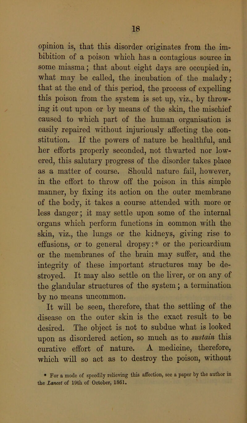 opinion is, that this disorder originates from the im- bibition of a poison which has a contagious source in some miasma; that about eight days are occupied in, what may he called, the incubation of the malady; that at the end of this period, the process of expelling this poison from the system is set up, viz., by throw- ing it out upon or by means of the skin, the mischief caused to which part of the human organisation is easily repaired without injuriously affecting the con- stitution. If the powers of nature be healthful, and her efforts properly seconded, not thwarted nor low- ered, this salutary progress of the disorder takes place as a matter of course. Should nature fail, however, in the effort to throw off the poison in this simple manner, by fixing its action on the outer membrane of the body, it takes a course attended with more or less danger; it may settle upon some of the internal organs which perform functions in common with the skin, viz., the lungs or the kidneys, giving rise to effusions, or to general dropsy:* or the pericardium or the membranes of the brain may suffer, and the integrity of these important structures may be de- stroyed. It may also settle on the liver, or on any of the glandular structures of the system; a termination by no means uncommon. It will be seen, therefore, that the settling of the disease on the outer skin is the exact result to be desired. The object is not to subdue what is looked upon as disordered action, so much as to sustain this curative effort of nature. A medicine, therefore, which will so act as to destroy the poison, without * For a mode of speedily relieving this affection, see a paper by the author in the Lancet of 19th of October, 1861.