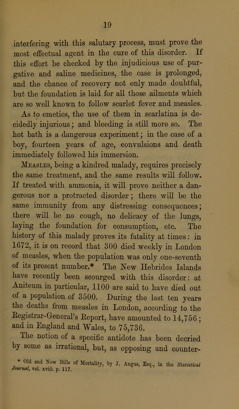 interfering with this salutary process, must prove the most effectual agent in the cure of this disorder. If this effort be checked by the injudicious use of pur- gative and saline medicines, the case is prolonged, and the chance of recovery not only made doubtful, but the foundation is laid for all those ailments which are so well known to follow scarlet fever and measles. As to emetics, the use of them in scarlatina is de- cidedly injurious; and bleeding is still more so. The hot bath is a dangerous experiment; in the case of a boy, fourteen years of age, convulsions and death immediately followed his immersion. Measles, being a kindred malady, requires precisely the same treatment, and the same results will follow. If treated with ammonia, it will prove neither a dan- gerous nor a protracted disorder; there will be the same immunity from any distressing consequences; there will be no cough, no delicacy of the lungs, laying the foundation for consumption, etc. The history of this malady proves its fatality at times: in 1672, it is on record that 300 died weekly in London of measles, when the population was only one-seventh of its present number.* The New Hebrides Islands have recently been scourged with this disorder: at Aniteum in particular, 1100 are said to have died out of a population of 3500. During the last ten years the deaths from measles in London, according to the Registrar-General’s Report, have amounted to 14,756 ; and in England and Wales, to 75,736. The notion of a specific antidote has been decried by some as irrational, but, as opposing and counter- * Old and New Bills of Mortality, by J. Angus, Esq., in the Statistical Journal, vol. xviii. p. 117.