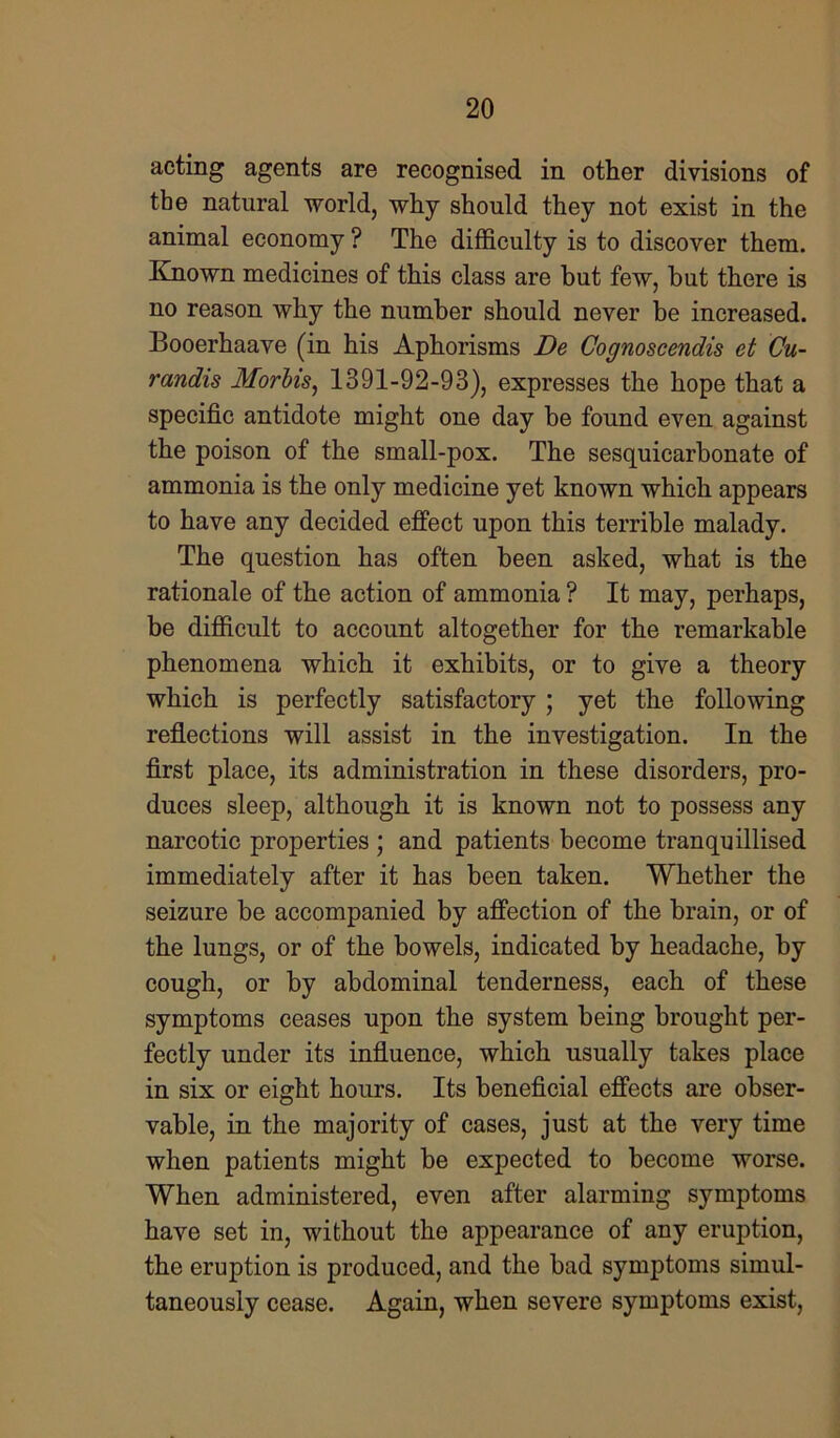 acting agents are recognised in other divisions of the natural world, why should they not exist in the animal economy ? The difficulty is to discover them. Known medicines of this class are but few, but there is no reason why the number should never be increased. Booerhaave (in his Aphorisms De Cognoscendis et Cu- randis Morbis, 1391-92-93), expresses the hope that a specific antidote might one day be found even against the poison of the small-pox. The sesquicarbonate of ammonia is the only medicine yet known which appears to have any decided effect upon this terrible malady. The question has often been asked, what is the rationale of the action of ammonia ? It may, perhaps, be difficult to account altogether for the remarkable phenomena which it exhibits, or to give a theory which is perfectly satisfactory ; yet the following reflections will assist in the investigation. In the first place, its administration in these disorders, pro- duces sleep, although it is known not to possess any narcotic properties ; and patients become tranquillised immediately after it has been taken. Whether the seizure be accompanied by affection of the brain, or of the lungs, or of the bowels, indicated by headache, by cough, or by abdominal tenderness, each of these symptoms ceases upon the system being brought per- fectly under its influence, which usually takes place in six or eight hours. Its beneficial effects are obser- vable, in the majority of cases, just at the very time when patients might be expected to become worse. When administered, even after alarming symptoms have set in, without the appearance of any eruption, the eruption is produced, and the bad symptoms simul- taneously cease. Again, when severe symptoms exist,