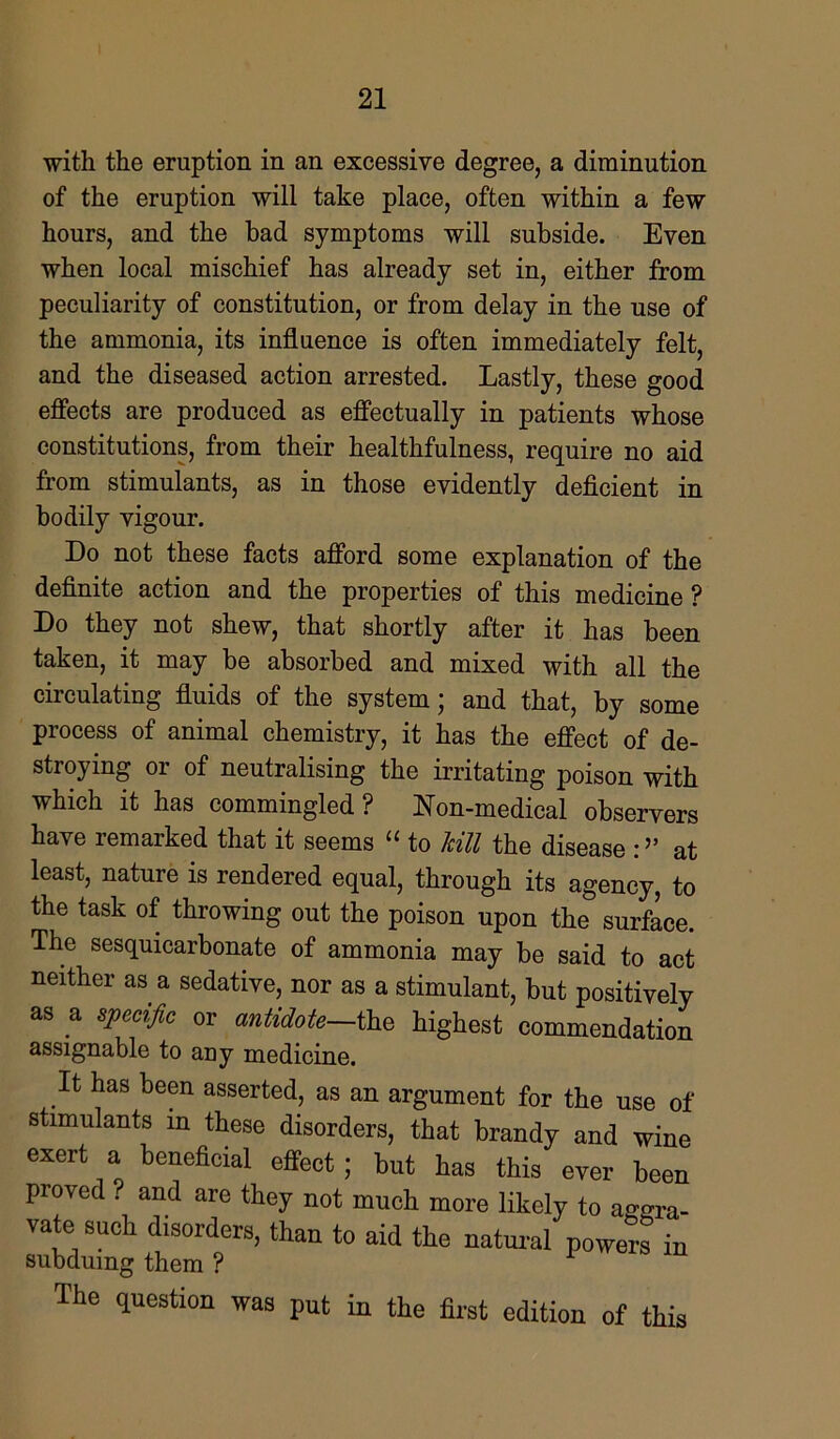 with the eruption in an excessive degree, a diminution of the eruption will take place, often within a few hours, and the bad symptoms will subside. Even when local mischief has already set in, either from peculiarity of constitution, or from delay in the use of the ammonia, its influence is often immediately felt, and the diseased action arrested. Lastly, these good effects are produced as effectually in patients whose constitutions, from their healthfulness, require no aid from stimulants, as in those evidently deficient in bodily vigour. Do not these facts afford some explanation of the definite action and the properties of this medicine ? Do they not shew, that shortly after it has been taken, it may be absorbed and mixed with all the circulating fluids of the system; and that, by some process of animal chemistry, it has the effect of de- stroying or of neutralising the irritating poison with which it has commingled? Non-medical observers have lemarked that it seems (C to kill the disease :at least, nature is rendered equal, through its agency, to the task of throwing out the poison upon the surface. The sesquicarbonate of ammonia may be said to act neither as a sedative, nor as a stimulant, but positively as a specific or antidote-the highest commendation assignable to any medicine. It has been asserted, as an argument for the use of stimulants in these disorders, that brandy and wine exert a beneficial effect; but has this ever been proved . and are they not much more likely to aggra- vate such disorders, than to aid the natural powers in subduing them ? The question was put in the first edition of this