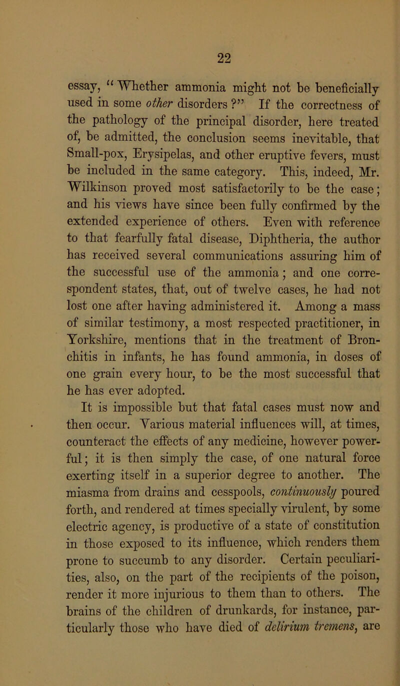 essay, “ Whether ammonia might not be beneficially used in some other disorders ?” If the correctness of the pathology of the principal disorder, here treated of, be admitted, the conclusion seems inevitable, that Small-pox, Erysipelas, and other eruptive fevers, must be included in the same category. This, indeed, Mr. Wilkinson proved most satisfactorily to be the case; and his views have since been fully confirmed by the extended experience of others. Even with reference to that fearfully fatal disease, Diphtheria, the author has received several communications assuring him of the successful use of the ammonia; and one corre- spondent states, that, out of twelve cases, he had not lost one after having administered it. Among a mass of similar testimony, a most respected practitioner, in Yorkshire, mentions that in the treatment of Bron- chitis in infants, he has found ammonia, in doses of one grain every hour, to be the most successful that he has ever adopted. It is impossible but that fatal cases must now and then occur. Various material influences will, at times, counteract the effects of any medicine, however power- ful; it is then simply the case, of one natural force exerting itself in a superior degree to another. The miasma from drains and cesspools, continuously poured forth, and rendered at times specially virulent, by some electric agency, is productive of a state of constitution in those exposed to its influence, which renders them prone to succumb to any disorder. Certain peculiari- ties, also, on the part of the recipients of the poison, render it more injurious to them than to others. The brains of the children of drunkards, for instance, par- ticularly those who have died of delirium tremens, are