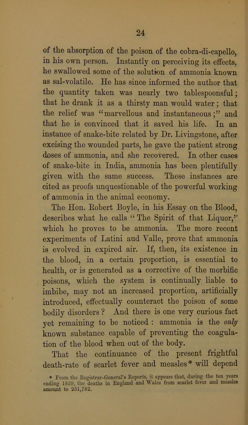 of the absorption of the poison of the cobra-di-capello, in his own person. Instantly on perceiving its effects, he swallowed some of the solution of ammonia known as sal-volatile. He has since informed the author that the quantity taken was nearly two tablespoonsful; that he drank it as a thirsty man would water; that the relief was “marvellous and instantaneous;” and that he is convinced that it saved his life. In an instance of snake-bite related by Dr. Livingstone, after excising the wounded parts, he gave the patient strong doses of ammonia, and she recovered. In other cases of snake-bite in India, ammonia has been plentifully given with the same success. These instances are cited as proofs unquestionable of the powerful working of ammonia in the animal economy. The Hon. Eobert Boyle, in his Essay on the Blood, describes what he calls u The Spirit of that Liquor,” which he proves to be ammonia. The more recent experiments of Latini and Yalle, prove that ammonia is evolved in expired air. If, then, its existence in the blood, in a certain proportion, is essential to health, or is generated as a corrective of the morbific poisons, which the system is continually liable to imbibe, may not an increased proportion, artificially introduced, effectually counteract the poison of some bodily disorders ? And there is one very curious fact yet remaining to be noticed : ammonia is the only known substance capable of preventing the coagula- tion of the blood when out of the body. That the continuance of the present frightful death-rate of scarlet fever and measles* will depend * From the Registrar-General's Reports, it appears that, during the ten years ending 1859, the deaths in England and Wales from scarlet fever and measles amount to 261,782.