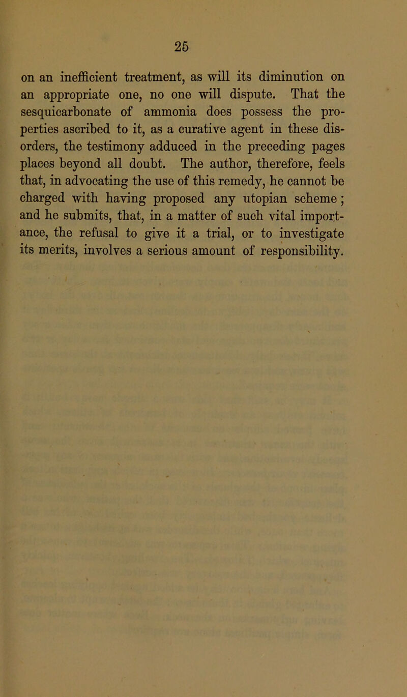 on an inefficient treatment, as will its diminution on an appropriate one, no one will dispute. That the sesquicarbonate of ammonia does possess the pro- perties ascribed to it, as a curative agent in these dis- orders, the testimony adduced in the preceding pages places beyond all doubt. The author, therefore, feels that, in advocating the use of this remedy, he cannot he charged with having proposed any utopian scheme; and he submits, that, in a matter of such vital import- ance, the refusal to give it a trial, or to investigate its merits, involves a serious amount of responsibility.